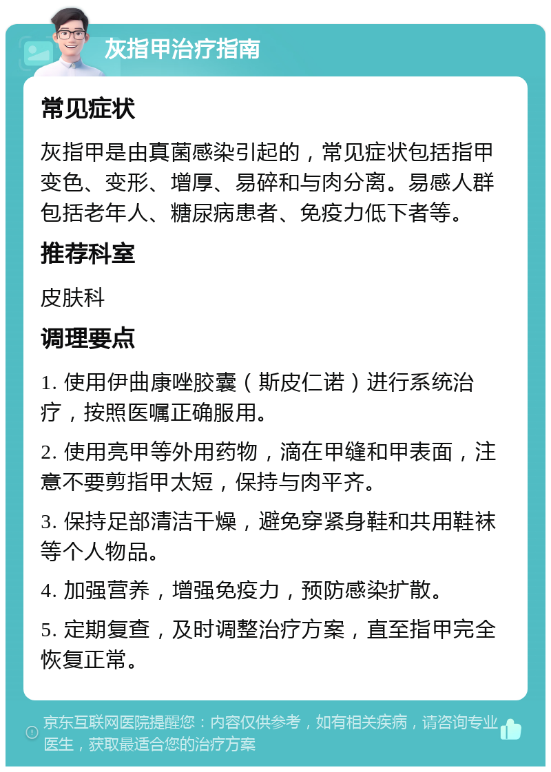 灰指甲治疗指南 常见症状 灰指甲是由真菌感染引起的，常见症状包括指甲变色、变形、增厚、易碎和与肉分离。易感人群包括老年人、糖尿病患者、免疫力低下者等。 推荐科室 皮肤科 调理要点 1. 使用伊曲康唑胶囊（斯皮仁诺）进行系统治疗，按照医嘱正确服用。 2. 使用亮甲等外用药物，滴在甲缝和甲表面，注意不要剪指甲太短，保持与肉平齐。 3. 保持足部清洁干燥，避免穿紧身鞋和共用鞋袜等个人物品。 4. 加强营养，增强免疫力，预防感染扩散。 5. 定期复查，及时调整治疗方案，直至指甲完全恢复正常。