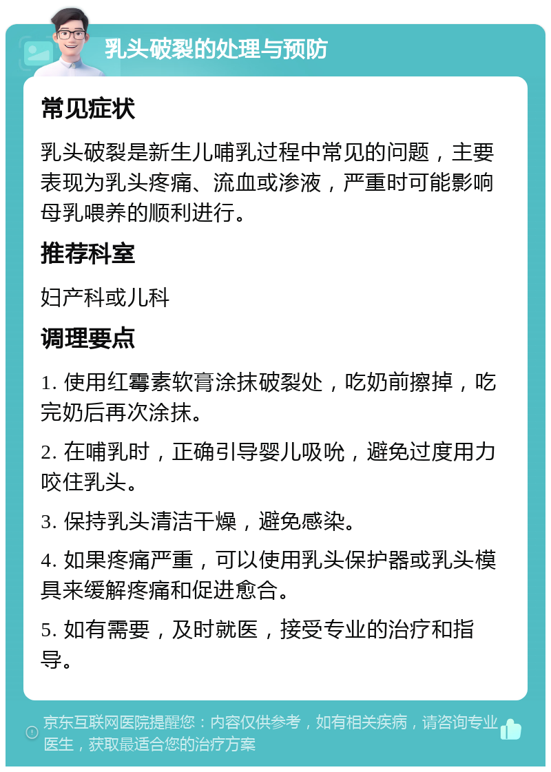 乳头破裂的处理与预防 常见症状 乳头破裂是新生儿哺乳过程中常见的问题，主要表现为乳头疼痛、流血或渗液，严重时可能影响母乳喂养的顺利进行。 推荐科室 妇产科或儿科 调理要点 1. 使用红霉素软膏涂抹破裂处，吃奶前擦掉，吃完奶后再次涂抹。 2. 在哺乳时，正确引导婴儿吸吮，避免过度用力咬住乳头。 3. 保持乳头清洁干燥，避免感染。 4. 如果疼痛严重，可以使用乳头保护器或乳头模具来缓解疼痛和促进愈合。 5. 如有需要，及时就医，接受专业的治疗和指导。