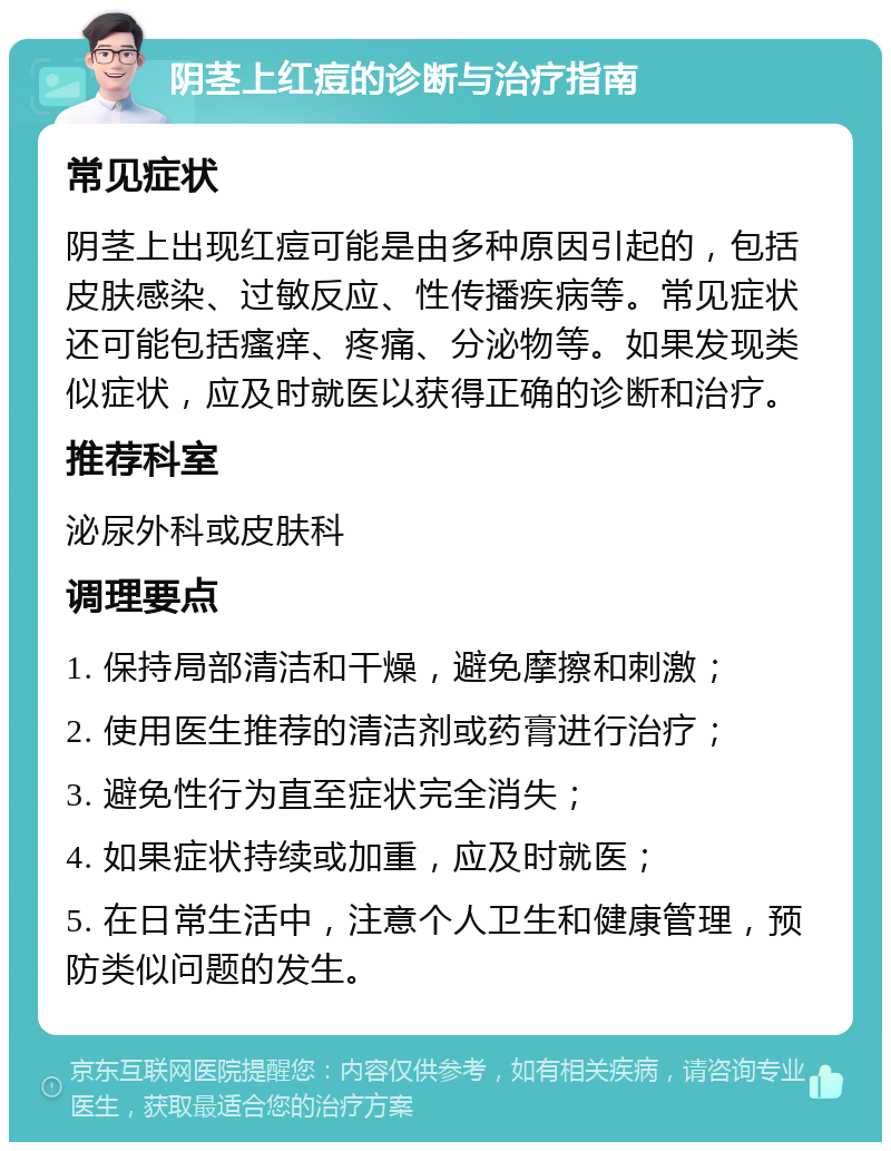 阴茎上红痘的诊断与治疗指南 常见症状 阴茎上出现红痘可能是由多种原因引起的，包括皮肤感染、过敏反应、性传播疾病等。常见症状还可能包括瘙痒、疼痛、分泌物等。如果发现类似症状，应及时就医以获得正确的诊断和治疗。 推荐科室 泌尿外科或皮肤科 调理要点 1. 保持局部清洁和干燥，避免摩擦和刺激； 2. 使用医生推荐的清洁剂或药膏进行治疗； 3. 避免性行为直至症状完全消失； 4. 如果症状持续或加重，应及时就医； 5. 在日常生活中，注意个人卫生和健康管理，预防类似问题的发生。