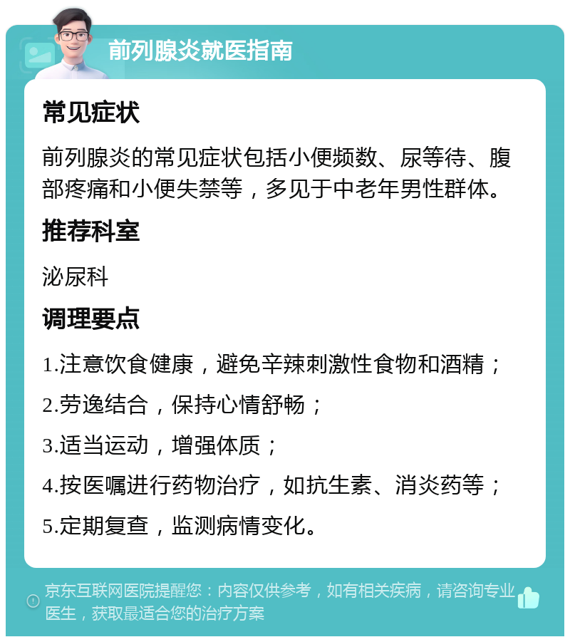 前列腺炎就医指南 常见症状 前列腺炎的常见症状包括小便频数、尿等待、腹部疼痛和小便失禁等，多见于中老年男性群体。 推荐科室 泌尿科 调理要点 1.注意饮食健康，避免辛辣刺激性食物和酒精； 2.劳逸结合，保持心情舒畅； 3.适当运动，增强体质； 4.按医嘱进行药物治疗，如抗生素、消炎药等； 5.定期复查，监测病情变化。