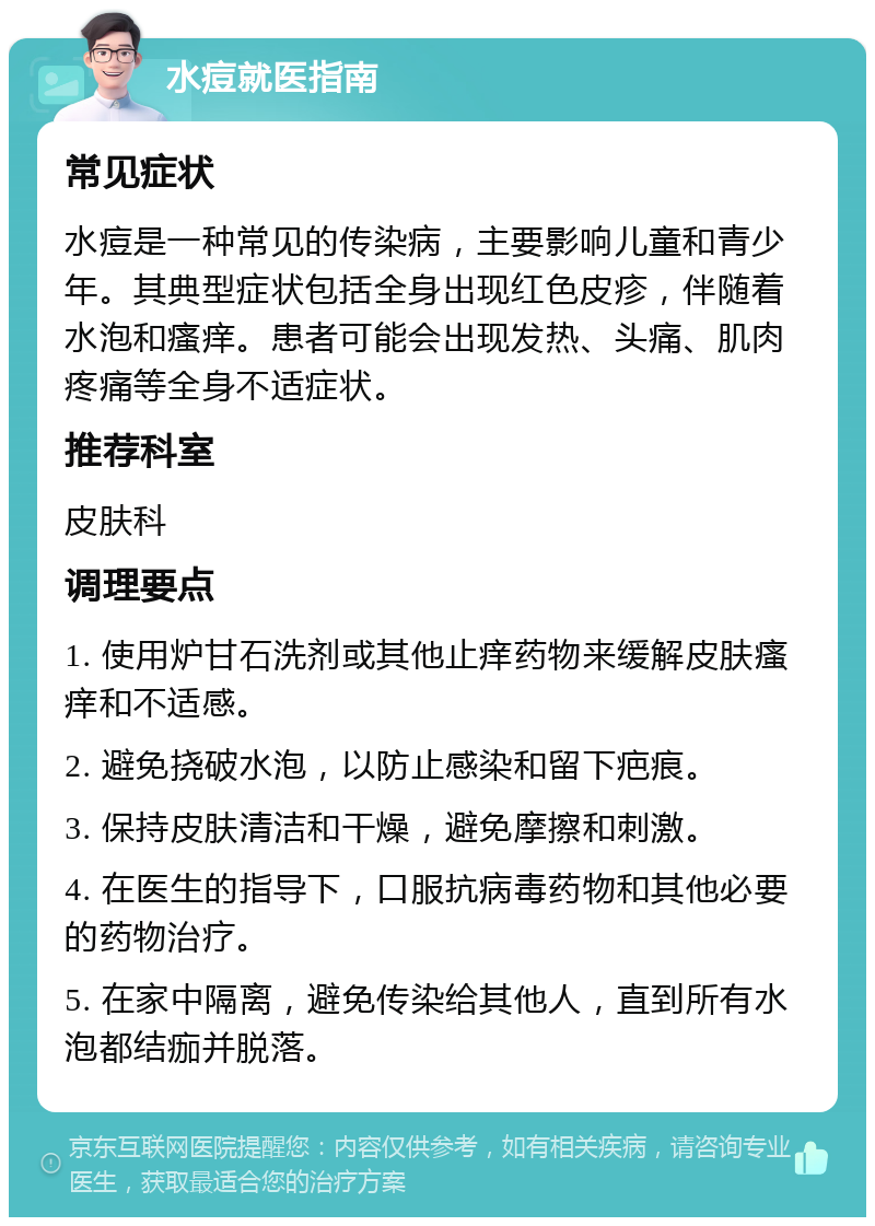 水痘就医指南 常见症状 水痘是一种常见的传染病，主要影响儿童和青少年。其典型症状包括全身出现红色皮疹，伴随着水泡和瘙痒。患者可能会出现发热、头痛、肌肉疼痛等全身不适症状。 推荐科室 皮肤科 调理要点 1. 使用炉甘石洗剂或其他止痒药物来缓解皮肤瘙痒和不适感。 2. 避免挠破水泡，以防止感染和留下疤痕。 3. 保持皮肤清洁和干燥，避免摩擦和刺激。 4. 在医生的指导下，口服抗病毒药物和其他必要的药物治疗。 5. 在家中隔离，避免传染给其他人，直到所有水泡都结痂并脱落。