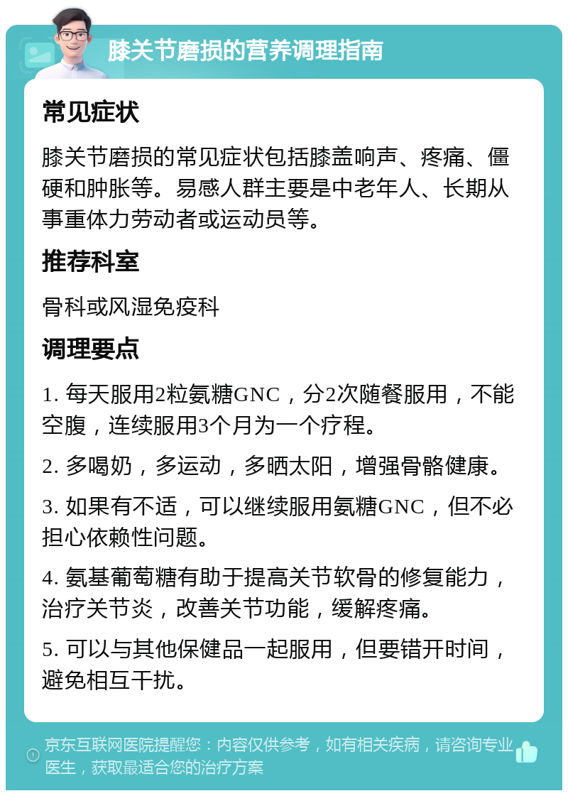 膝关节磨损的营养调理指南 常见症状 膝关节磨损的常见症状包括膝盖响声、疼痛、僵硬和肿胀等。易感人群主要是中老年人、长期从事重体力劳动者或运动员等。 推荐科室 骨科或风湿免疫科 调理要点 1. 每天服用2粒氨糖GNC，分2次随餐服用，不能空腹，连续服用3个月为一个疗程。 2. 多喝奶，多运动，多晒太阳，增强骨骼健康。 3. 如果有不适，可以继续服用氨糖GNC，但不必担心依赖性问题。 4. 氨基葡萄糖有助于提高关节软骨的修复能力，治疗关节炎，改善关节功能，缓解疼痛。 5. 可以与其他保健品一起服用，但要错开时间，避免相互干扰。