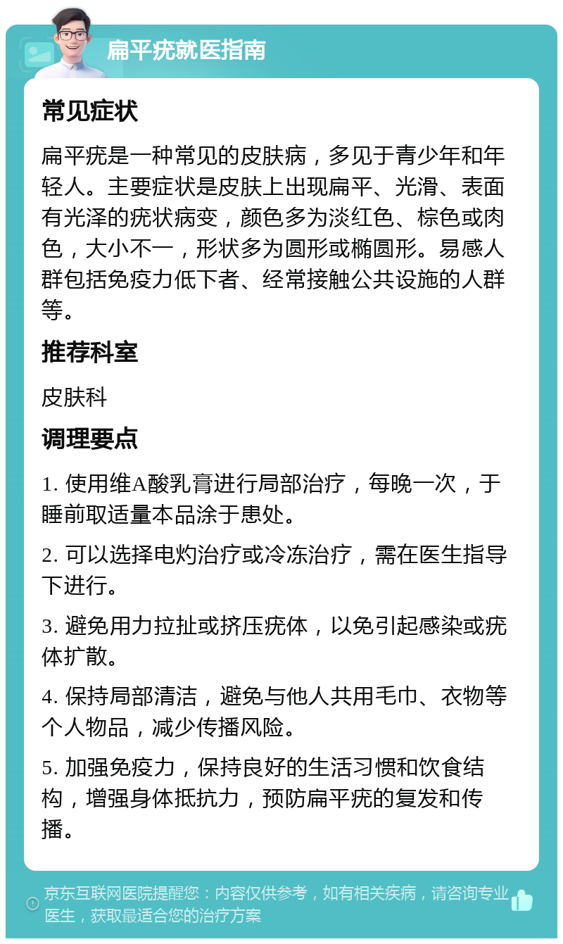 扁平疣就医指南 常见症状 扁平疣是一种常见的皮肤病，多见于青少年和年轻人。主要症状是皮肤上出现扁平、光滑、表面有光泽的疣状病变，颜色多为淡红色、棕色或肉色，大小不一，形状多为圆形或椭圆形。易感人群包括免疫力低下者、经常接触公共设施的人群等。 推荐科室 皮肤科 调理要点 1. 使用维A酸乳膏进行局部治疗，每晚一次，于睡前取适量本品涂于患处。 2. 可以选择电灼治疗或冷冻治疗，需在医生指导下进行。 3. 避免用力拉扯或挤压疣体，以免引起感染或疣体扩散。 4. 保持局部清洁，避免与他人共用毛巾、衣物等个人物品，减少传播风险。 5. 加强免疫力，保持良好的生活习惯和饮食结构，增强身体抵抗力，预防扁平疣的复发和传播。