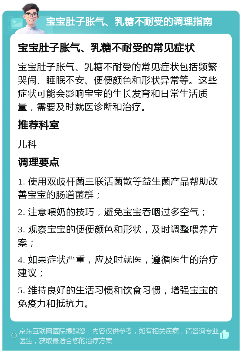 宝宝肚子胀气、乳糖不耐受的调理指南 宝宝肚子胀气、乳糖不耐受的常见症状 宝宝肚子胀气、乳糖不耐受的常见症状包括频繁哭闹、睡眠不安、便便颜色和形状异常等。这些症状可能会影响宝宝的生长发育和日常生活质量，需要及时就医诊断和治疗。 推荐科室 儿科 调理要点 1. 使用双歧杆菌三联活菌散等益生菌产品帮助改善宝宝的肠道菌群； 2. 注意喂奶的技巧，避免宝宝吞咽过多空气； 3. 观察宝宝的便便颜色和形状，及时调整喂养方案； 4. 如果症状严重，应及时就医，遵循医生的治疗建议； 5. 维持良好的生活习惯和饮食习惯，增强宝宝的免疫力和抵抗力。