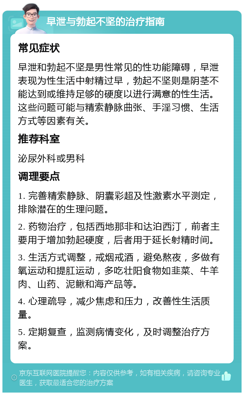 早泄与勃起不坚的治疗指南 常见症状 早泄和勃起不坚是男性常见的性功能障碍，早泄表现为性生活中射精过早，勃起不坚则是阴茎不能达到或维持足够的硬度以进行满意的性生活。这些问题可能与精索静脉曲张、手淫习惯、生活方式等因素有关。 推荐科室 泌尿外科或男科 调理要点 1. 完善精索静脉、阴囊彩超及性激素水平测定，排除潜在的生理问题。 2. 药物治疗，包括西地那非和达泊西汀，前者主要用于增加勃起硬度，后者用于延长射精时间。 3. 生活方式调整，戒烟戒酒，避免熬夜，多做有氧运动和提肛运动，多吃壮阳食物如韭菜、牛羊肉、山药、泥鳅和海产品等。 4. 心理疏导，减少焦虑和压力，改善性生活质量。 5. 定期复查，监测病情变化，及时调整治疗方案。