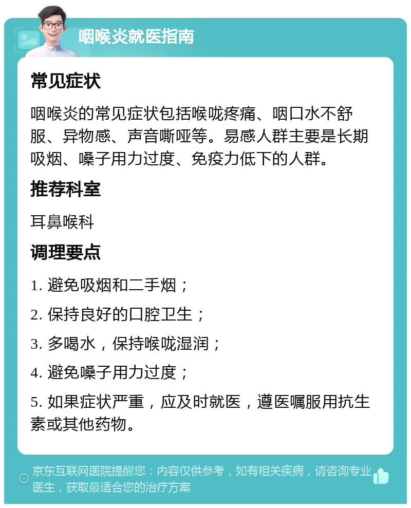 咽喉炎就医指南 常见症状 咽喉炎的常见症状包括喉咙疼痛、咽口水不舒服、异物感、声音嘶哑等。易感人群主要是长期吸烟、嗓子用力过度、免疫力低下的人群。 推荐科室 耳鼻喉科 调理要点 1. 避免吸烟和二手烟； 2. 保持良好的口腔卫生； 3. 多喝水，保持喉咙湿润； 4. 避免嗓子用力过度； 5. 如果症状严重，应及时就医，遵医嘱服用抗生素或其他药物。