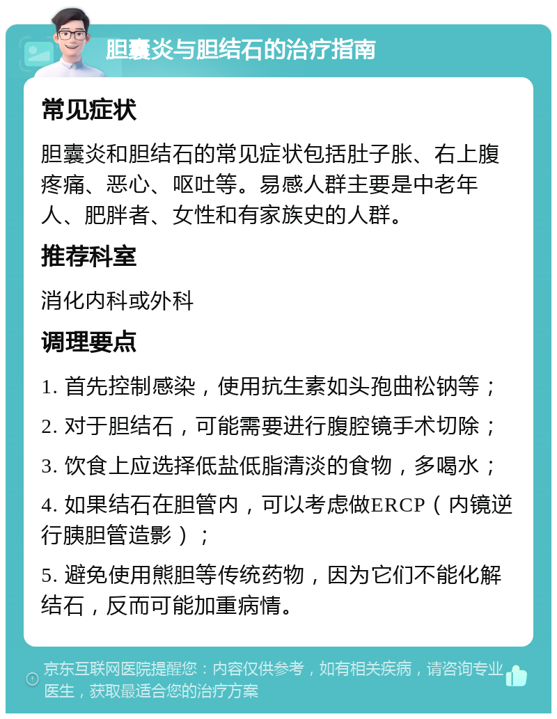 胆囊炎与胆结石的治疗指南 常见症状 胆囊炎和胆结石的常见症状包括肚子胀、右上腹疼痛、恶心、呕吐等。易感人群主要是中老年人、肥胖者、女性和有家族史的人群。 推荐科室 消化内科或外科 调理要点 1. 首先控制感染，使用抗生素如头孢曲松钠等； 2. 对于胆结石，可能需要进行腹腔镜手术切除； 3. 饮食上应选择低盐低脂清淡的食物，多喝水； 4. 如果结石在胆管内，可以考虑做ERCP（内镜逆行胰胆管造影）； 5. 避免使用熊胆等传统药物，因为它们不能化解结石，反而可能加重病情。