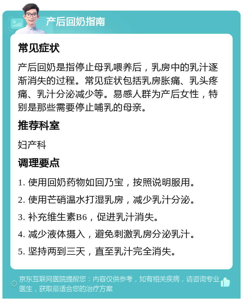 产后回奶指南 常见症状 产后回奶是指停止母乳喂养后，乳房中的乳汁逐渐消失的过程。常见症状包括乳房胀痛、乳头疼痛、乳汁分泌减少等。易感人群为产后女性，特别是那些需要停止哺乳的母亲。 推荐科室 妇产科 调理要点 1. 使用回奶药物如回乃宝，按照说明服用。 2. 使用芒硝温水打湿乳房，减少乳汁分泌。 3. 补充维生素B6，促进乳汁消失。 4. 减少液体摄入，避免刺激乳房分泌乳汁。 5. 坚持两到三天，直至乳汁完全消失。