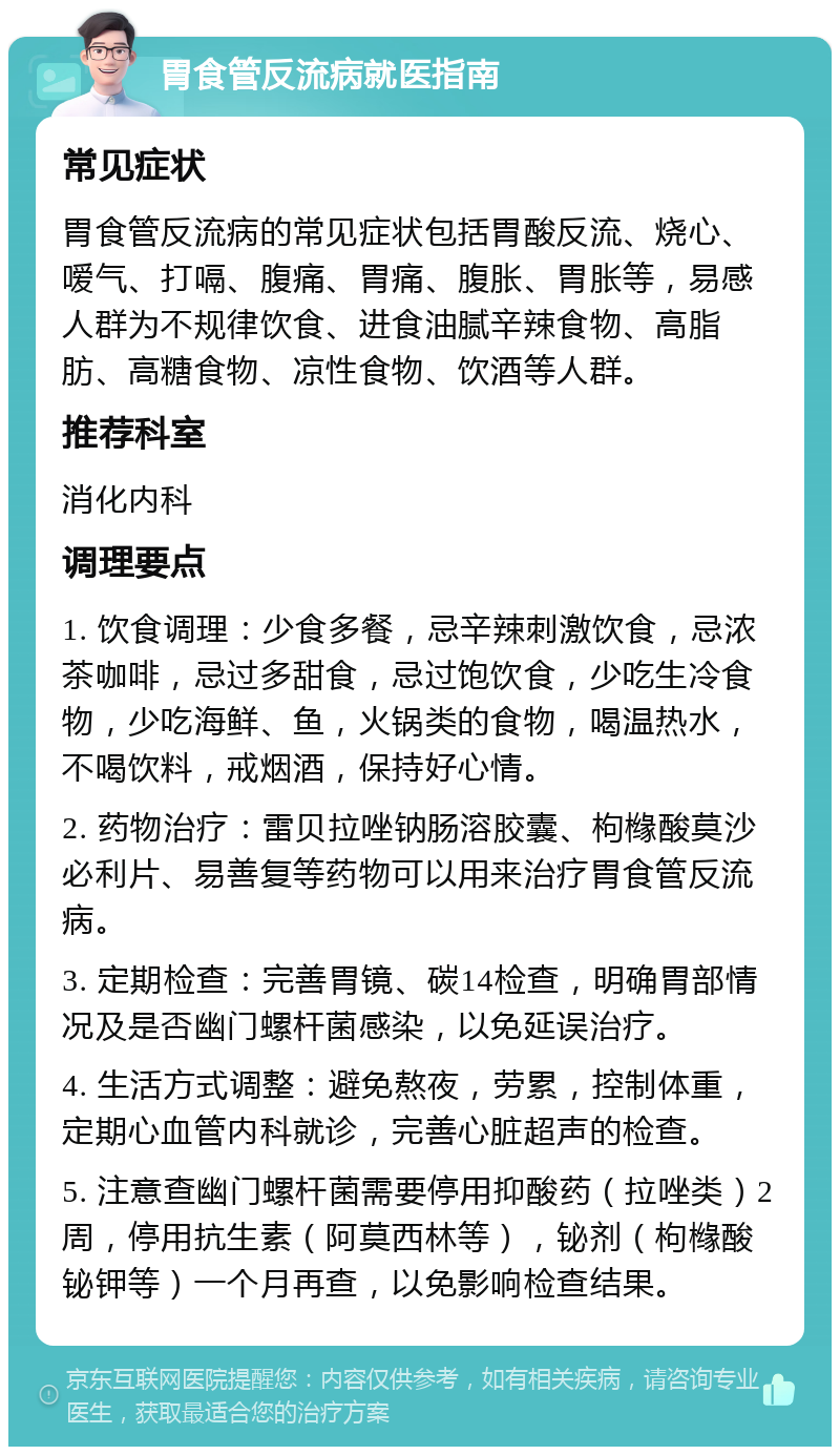 胃食管反流病就医指南 常见症状 胃食管反流病的常见症状包括胃酸反流、烧心、嗳气、打嗝、腹痛、胃痛、腹胀、胃胀等，易感人群为不规律饮食、进食油腻辛辣食物、高脂肪、高糖食物、凉性食物、饮酒等人群。 推荐科室 消化内科 调理要点 1. 饮食调理：少食多餐，忌辛辣刺激饮食，忌浓茶咖啡，忌过多甜食，忌过饱饮食，少吃生冷食物，少吃海鲜、鱼，火锅类的食物，喝温热水，不喝饮料，戒烟酒，保持好心情。 2. 药物治疗：雷贝拉唑钠肠溶胶囊、枸橼酸莫沙必利片、易善复等药物可以用来治疗胃食管反流病。 3. 定期检查：完善胃镜、碳14检查，明确胃部情况及是否幽门螺杆菌感染，以免延误治疗。 4. 生活方式调整：避免熬夜，劳累，控制体重，定期心血管内科就诊，完善心脏超声的检查。 5. 注意查幽门螺杆菌需要停用抑酸药（拉唑类）2周，停用抗生素（阿莫西林等），铋剂（枸橼酸铋钾等）一个月再查，以免影响检查结果。