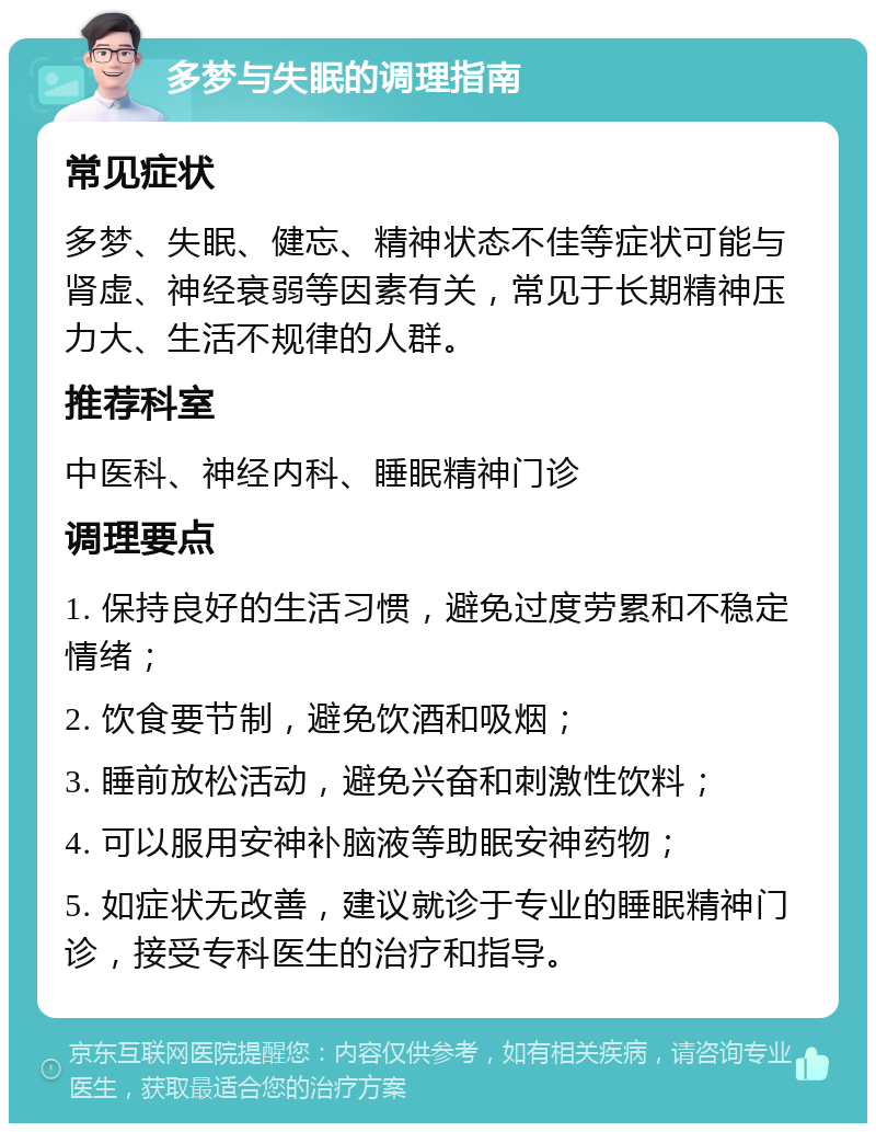 多梦与失眠的调理指南 常见症状 多梦、失眠、健忘、精神状态不佳等症状可能与肾虚、神经衰弱等因素有关，常见于长期精神压力大、生活不规律的人群。 推荐科室 中医科、神经内科、睡眠精神门诊 调理要点 1. 保持良好的生活习惯，避免过度劳累和不稳定情绪； 2. 饮食要节制，避免饮酒和吸烟； 3. 睡前放松活动，避免兴奋和刺激性饮料； 4. 可以服用安神补脑液等助眠安神药物； 5. 如症状无改善，建议就诊于专业的睡眠精神门诊，接受专科医生的治疗和指导。