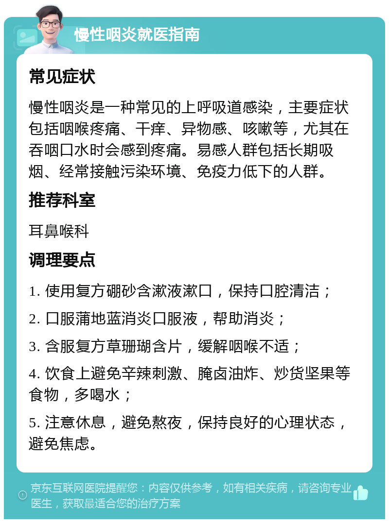 慢性咽炎就医指南 常见症状 慢性咽炎是一种常见的上呼吸道感染，主要症状包括咽喉疼痛、干痒、异物感、咳嗽等，尤其在吞咽口水时会感到疼痛。易感人群包括长期吸烟、经常接触污染环境、免疫力低下的人群。 推荐科室 耳鼻喉科 调理要点 1. 使用复方硼砂含漱液漱口，保持口腔清洁； 2. 口服蒲地蓝消炎口服液，帮助消炎； 3. 含服复方草珊瑚含片，缓解咽喉不适； 4. 饮食上避免辛辣刺激、腌卤油炸、炒货坚果等食物，多喝水； 5. 注意休息，避免熬夜，保持良好的心理状态，避免焦虑。