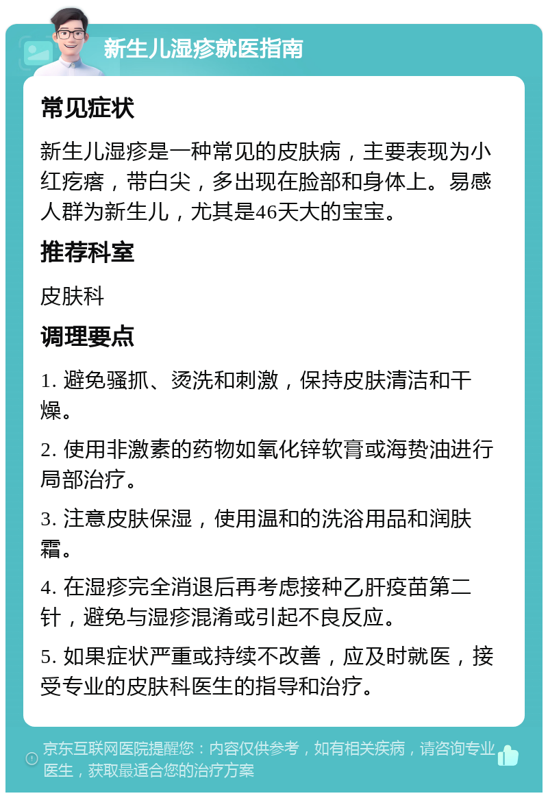 新生儿湿疹就医指南 常见症状 新生儿湿疹是一种常见的皮肤病，主要表现为小红疙瘩，带白尖，多出现在脸部和身体上。易感人群为新生儿，尤其是46天大的宝宝。 推荐科室 皮肤科 调理要点 1. 避免骚抓、烫洗和刺激，保持皮肤清洁和干燥。 2. 使用非激素的药物如氧化锌软膏或海贽油进行局部治疗。 3. 注意皮肤保湿，使用温和的洗浴用品和润肤霜。 4. 在湿疹完全消退后再考虑接种乙肝疫苗第二针，避免与湿疹混淆或引起不良反应。 5. 如果症状严重或持续不改善，应及时就医，接受专业的皮肤科医生的指导和治疗。