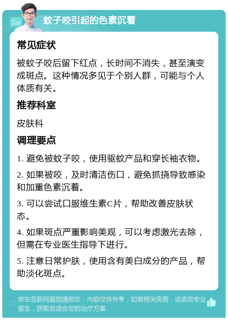 蚊子咬引起的色素沉着 常见症状 被蚊子咬后留下红点，长时间不消失，甚至演变成斑点。这种情况多见于个别人群，可能与个人体质有关。 推荐科室 皮肤科 调理要点 1. 避免被蚊子咬，使用驱蚊产品和穿长袖衣物。 2. 如果被咬，及时清洁伤口，避免抓挠导致感染和加重色素沉着。 3. 可以尝试口服维生素C片，帮助改善皮肤状态。 4. 如果斑点严重影响美观，可以考虑激光去除，但需在专业医生指导下进行。 5. 注意日常护肤，使用含有美白成分的产品，帮助淡化斑点。