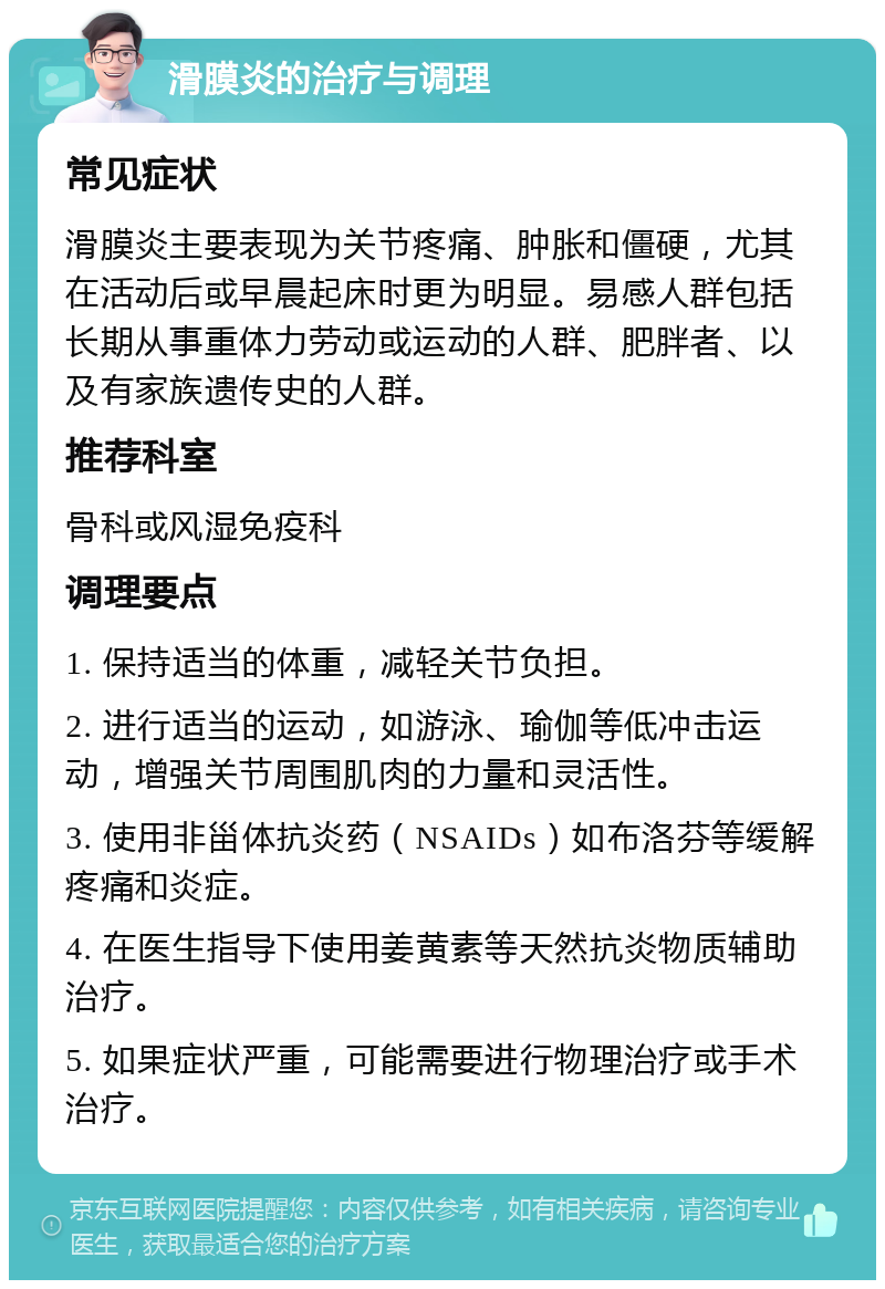 滑膜炎的治疗与调理 常见症状 滑膜炎主要表现为关节疼痛、肿胀和僵硬，尤其在活动后或早晨起床时更为明显。易感人群包括长期从事重体力劳动或运动的人群、肥胖者、以及有家族遗传史的人群。 推荐科室 骨科或风湿免疫科 调理要点 1. 保持适当的体重，减轻关节负担。 2. 进行适当的运动，如游泳、瑜伽等低冲击运动，增强关节周围肌肉的力量和灵活性。 3. 使用非甾体抗炎药（NSAIDs）如布洛芬等缓解疼痛和炎症。 4. 在医生指导下使用姜黄素等天然抗炎物质辅助治疗。 5. 如果症状严重，可能需要进行物理治疗或手术治疗。