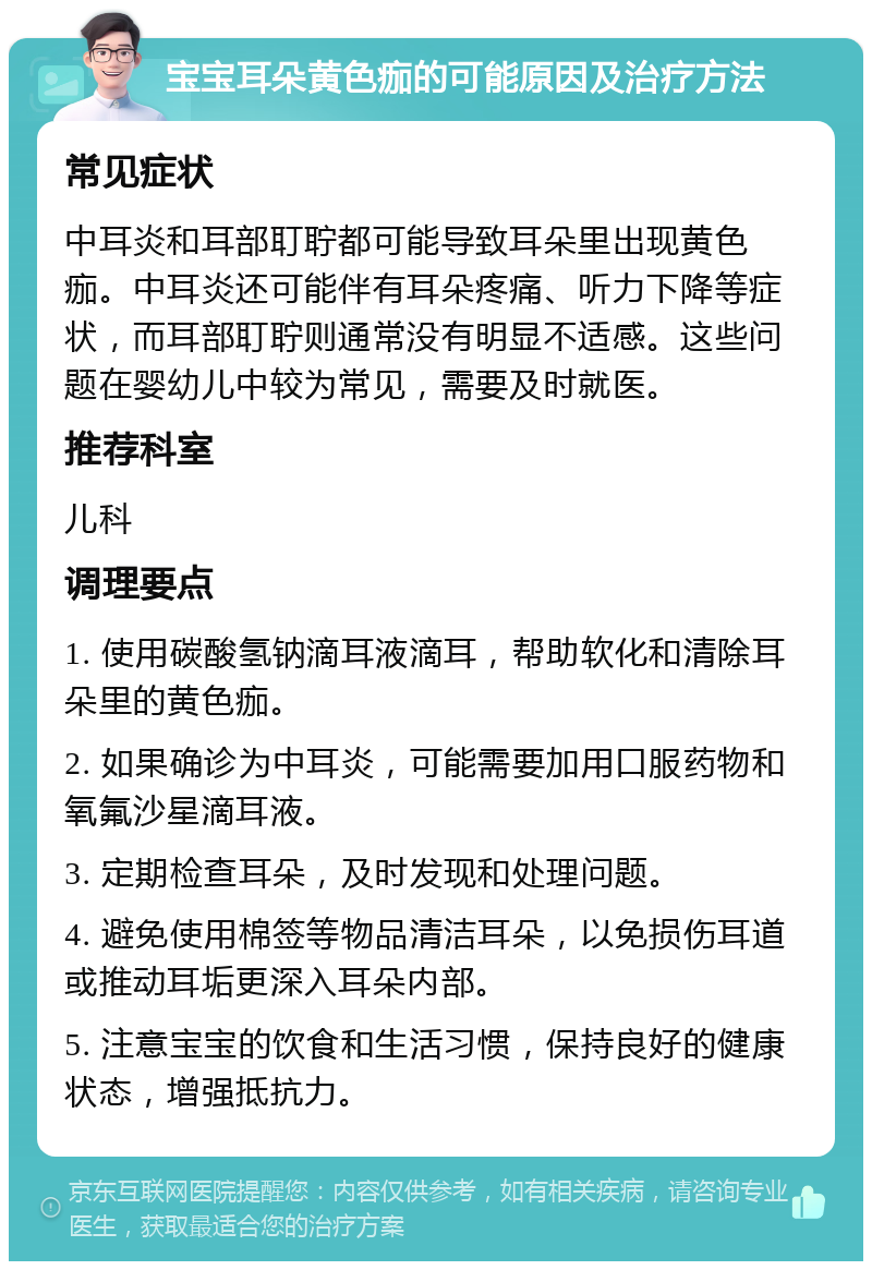 宝宝耳朵黄色痂的可能原因及治疗方法 常见症状 中耳炎和耳部耵聍都可能导致耳朵里出现黄色痂。中耳炎还可能伴有耳朵疼痛、听力下降等症状，而耳部耵聍则通常没有明显不适感。这些问题在婴幼儿中较为常见，需要及时就医。 推荐科室 儿科 调理要点 1. 使用碳酸氢钠滴耳液滴耳，帮助软化和清除耳朵里的黄色痂。 2. 如果确诊为中耳炎，可能需要加用口服药物和氧氟沙星滴耳液。 3. 定期检查耳朵，及时发现和处理问题。 4. 避免使用棉签等物品清洁耳朵，以免损伤耳道或推动耳垢更深入耳朵内部。 5. 注意宝宝的饮食和生活习惯，保持良好的健康状态，增强抵抗力。