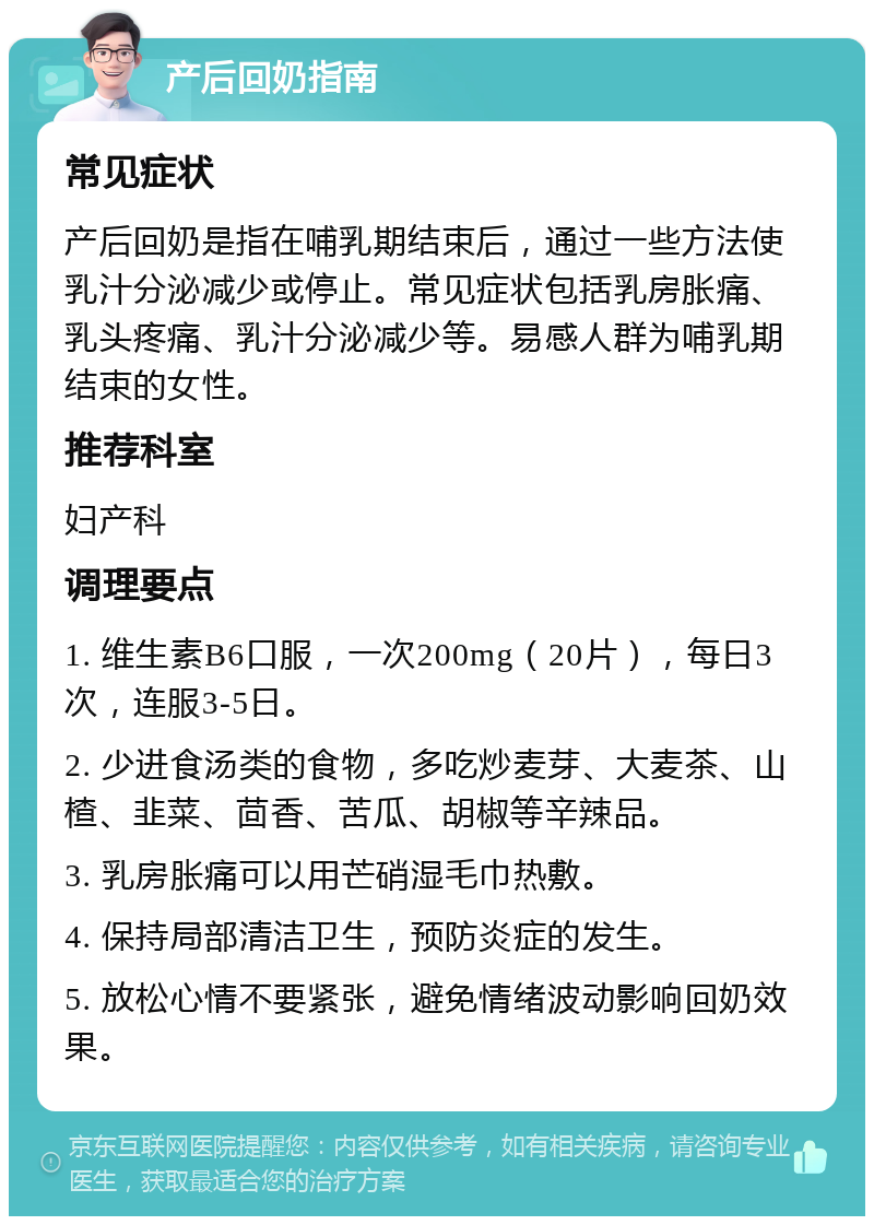 产后回奶指南 常见症状 产后回奶是指在哺乳期结束后，通过一些方法使乳汁分泌减少或停止。常见症状包括乳房胀痛、乳头疼痛、乳汁分泌减少等。易感人群为哺乳期结束的女性。 推荐科室 妇产科 调理要点 1. 维生素B6口服，一次200mg（20片），每日3次，连服3-5日。 2. 少进食汤类的食物，多吃炒麦芽、大麦茶、山楂、韭菜、茴香、苦瓜、胡椒等辛辣品。 3. 乳房胀痛可以用芒硝湿毛巾热敷。 4. 保持局部清洁卫生，预防炎症的发生。 5. 放松心情不要紧张，避免情绪波动影响回奶效果。