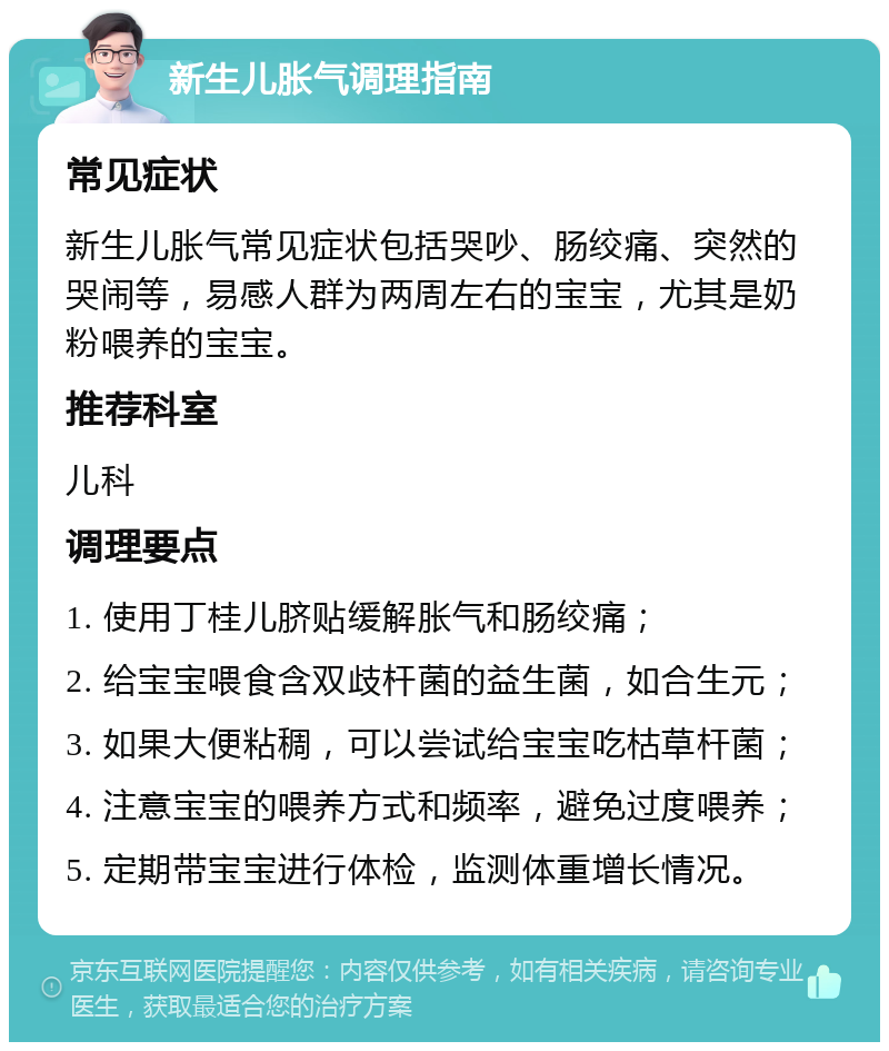 新生儿胀气调理指南 常见症状 新生儿胀气常见症状包括哭吵、肠绞痛、突然的哭闹等，易感人群为两周左右的宝宝，尤其是奶粉喂养的宝宝。 推荐科室 儿科 调理要点 1. 使用丁桂儿脐贴缓解胀气和肠绞痛； 2. 给宝宝喂食含双歧杆菌的益生菌，如合生元； 3. 如果大便粘稠，可以尝试给宝宝吃枯草杆菌； 4. 注意宝宝的喂养方式和频率，避免过度喂养； 5. 定期带宝宝进行体检，监测体重增长情况。