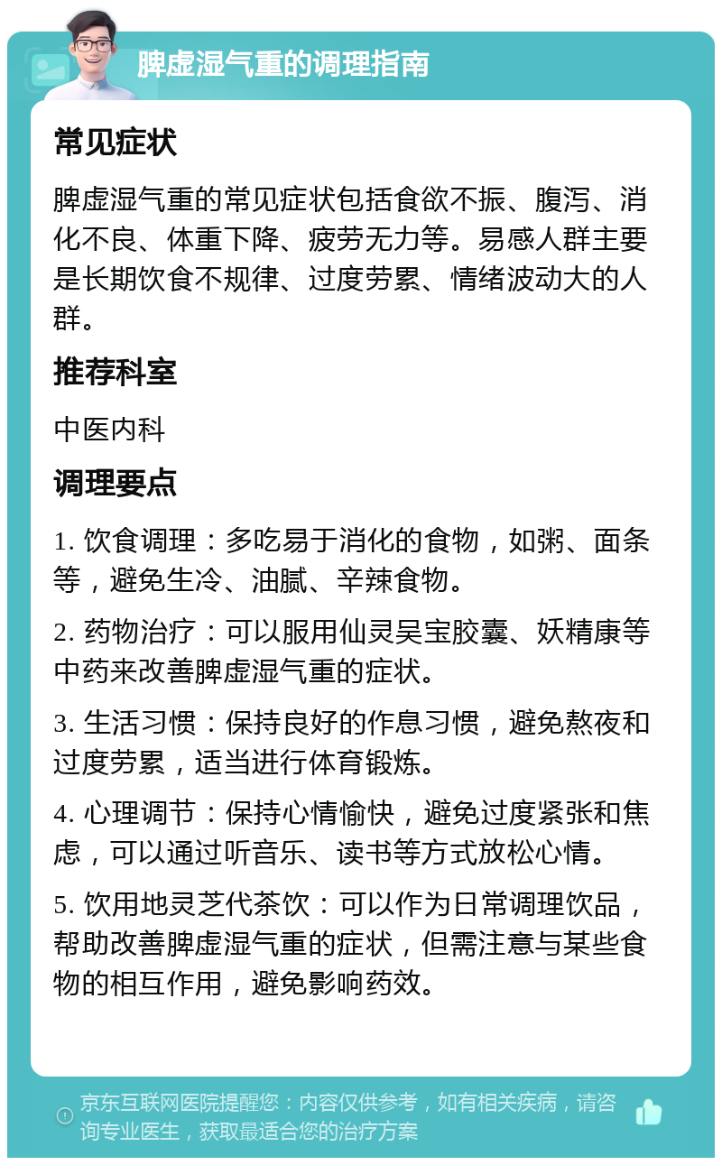 脾虚湿气重的调理指南 常见症状 脾虚湿气重的常见症状包括食欲不振、腹泻、消化不良、体重下降、疲劳无力等。易感人群主要是长期饮食不规律、过度劳累、情绪波动大的人群。 推荐科室 中医内科 调理要点 1. 饮食调理：多吃易于消化的食物，如粥、面条等，避免生冷、油腻、辛辣食物。 2. 药物治疗：可以服用仙灵吴宝胶囊、妖精康等中药来改善脾虚湿气重的症状。 3. 生活习惯：保持良好的作息习惯，避免熬夜和过度劳累，适当进行体育锻炼。 4. 心理调节：保持心情愉快，避免过度紧张和焦虑，可以通过听音乐、读书等方式放松心情。 5. 饮用地灵芝代茶饮：可以作为日常调理饮品，帮助改善脾虚湿气重的症状，但需注意与某些食物的相互作用，避免影响药效。