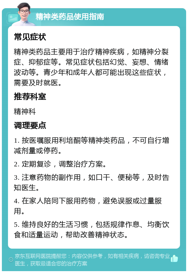 精神类药品使用指南 常见症状 精神类药品主要用于治疗精神疾病，如精神分裂症、抑郁症等。常见症状包括幻觉、妄想、情绪波动等。青少年和成年人都可能出现这些症状，需要及时就医。 推荐科室 精神科 调理要点 1. 按医嘱服用利培酮等精神类药品，不可自行增减剂量或停药。 2. 定期复诊，调整治疗方案。 3. 注意药物的副作用，如口干、便秘等，及时告知医生。 4. 在家人陪同下服用药物，避免误服或过量服用。 5. 维持良好的生活习惯，包括规律作息、均衡饮食和适量运动，帮助改善精神状态。