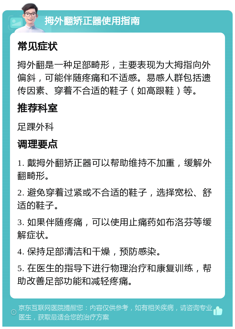 拇外翻矫正器使用指南 常见症状 拇外翻是一种足部畸形，主要表现为大拇指向外偏斜，可能伴随疼痛和不适感。易感人群包括遗传因素、穿着不合适的鞋子（如高跟鞋）等。 推荐科室 足踝外科 调理要点 1. 戴拇外翻矫正器可以帮助维持不加重，缓解外翻畸形。 2. 避免穿着过紧或不合适的鞋子，选择宽松、舒适的鞋子。 3. 如果伴随疼痛，可以使用止痛药如布洛芬等缓解症状。 4. 保持足部清洁和干燥，预防感染。 5. 在医生的指导下进行物理治疗和康复训练，帮助改善足部功能和减轻疼痛。