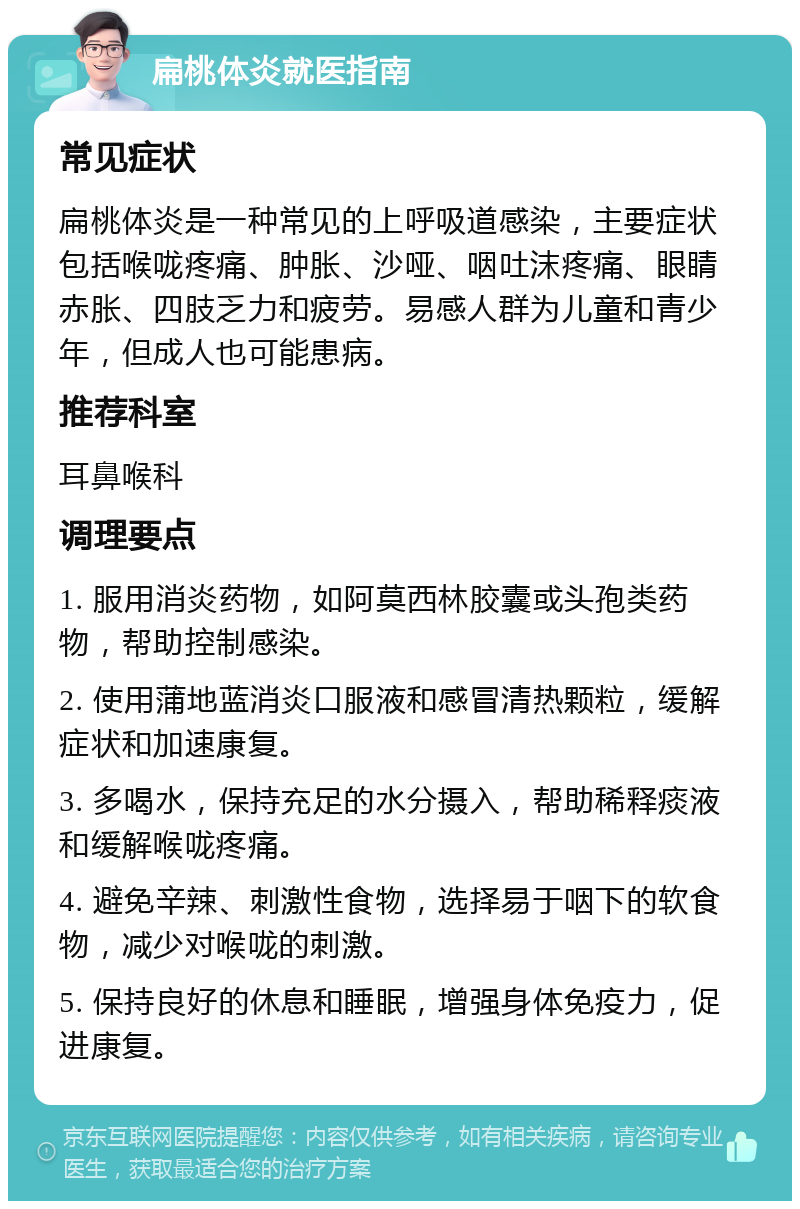 扁桃体炎就医指南 常见症状 扁桃体炎是一种常见的上呼吸道感染，主要症状包括喉咙疼痛、肿胀、沙哑、咽吐沫疼痛、眼睛赤胀、四肢乏力和疲劳。易感人群为儿童和青少年，但成人也可能患病。 推荐科室 耳鼻喉科 调理要点 1. 服用消炎药物，如阿莫西林胶囊或头孢类药物，帮助控制感染。 2. 使用蒲地蓝消炎口服液和感冒清热颗粒，缓解症状和加速康复。 3. 多喝水，保持充足的水分摄入，帮助稀释痰液和缓解喉咙疼痛。 4. 避免辛辣、刺激性食物，选择易于咽下的软食物，减少对喉咙的刺激。 5. 保持良好的休息和睡眠，增强身体免疫力，促进康复。