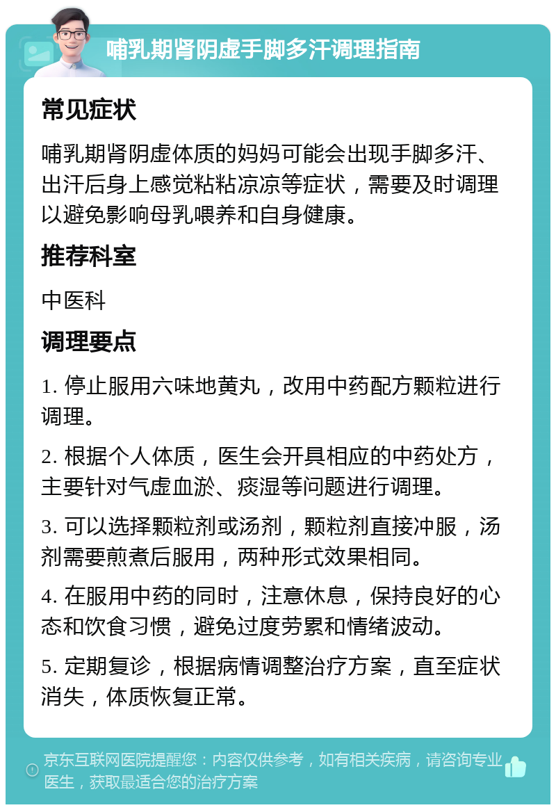 哺乳期肾阴虚手脚多汗调理指南 常见症状 哺乳期肾阴虚体质的妈妈可能会出现手脚多汗、出汗后身上感觉粘粘凉凉等症状，需要及时调理以避免影响母乳喂养和自身健康。 推荐科室 中医科 调理要点 1. 停止服用六味地黄丸，改用中药配方颗粒进行调理。 2. 根据个人体质，医生会开具相应的中药处方，主要针对气虚血淤、痰湿等问题进行调理。 3. 可以选择颗粒剂或汤剂，颗粒剂直接冲服，汤剂需要煎煮后服用，两种形式效果相同。 4. 在服用中药的同时，注意休息，保持良好的心态和饮食习惯，避免过度劳累和情绪波动。 5. 定期复诊，根据病情调整治疗方案，直至症状消失，体质恢复正常。