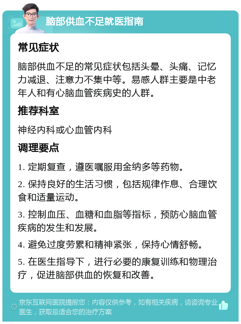 脑部供血不足就医指南 常见症状 脑部供血不足的常见症状包括头晕、头痛、记忆力减退、注意力不集中等。易感人群主要是中老年人和有心脑血管疾病史的人群。 推荐科室 神经内科或心血管内科 调理要点 1. 定期复查，遵医嘱服用金纳多等药物。 2. 保持良好的生活习惯，包括规律作息、合理饮食和适量运动。 3. 控制血压、血糖和血脂等指标，预防心脑血管疾病的发生和发展。 4. 避免过度劳累和精神紧张，保持心情舒畅。 5. 在医生指导下，进行必要的康复训练和物理治疗，促进脑部供血的恢复和改善。