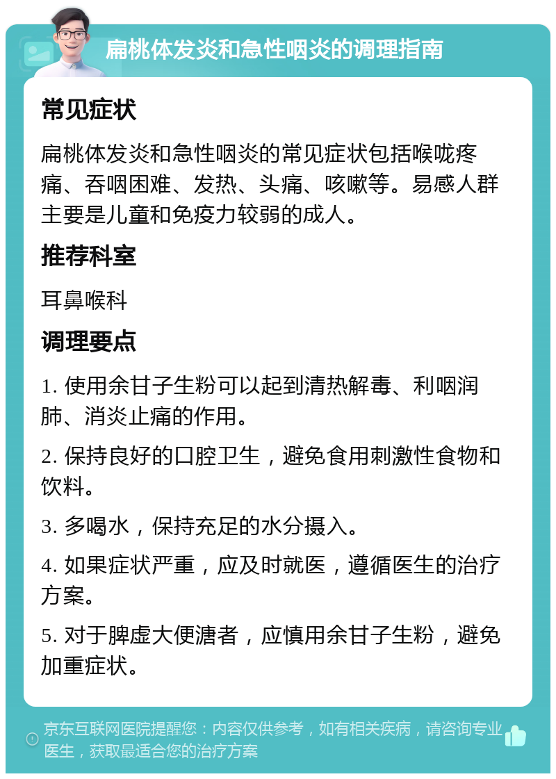 扁桃体发炎和急性咽炎的调理指南 常见症状 扁桃体发炎和急性咽炎的常见症状包括喉咙疼痛、吞咽困难、发热、头痛、咳嗽等。易感人群主要是儿童和免疫力较弱的成人。 推荐科室 耳鼻喉科 调理要点 1. 使用余甘子生粉可以起到清热解毒、利咽润肺、消炎止痛的作用。 2. 保持良好的口腔卫生，避免食用刺激性食物和饮料。 3. 多喝水，保持充足的水分摄入。 4. 如果症状严重，应及时就医，遵循医生的治疗方案。 5. 对于脾虚大便溏者，应慎用余甘子生粉，避免加重症状。