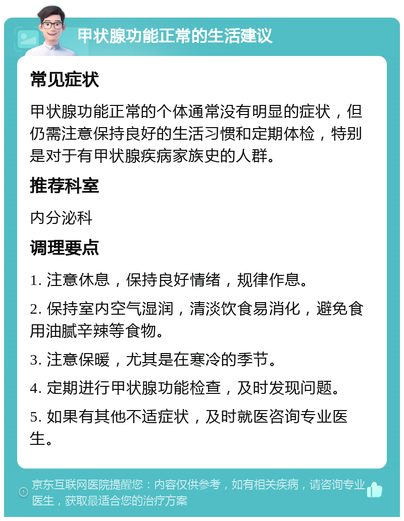 甲状腺功能正常的生活建议 常见症状 甲状腺功能正常的个体通常没有明显的症状，但仍需注意保持良好的生活习惯和定期体检，特别是对于有甲状腺疾病家族史的人群。 推荐科室 内分泌科 调理要点 1. 注意休息，保持良好情绪，规律作息。 2. 保持室内空气湿润，清淡饮食易消化，避免食用油腻辛辣等食物。 3. 注意保暖，尤其是在寒冷的季节。 4. 定期进行甲状腺功能检查，及时发现问题。 5. 如果有其他不适症状，及时就医咨询专业医生。