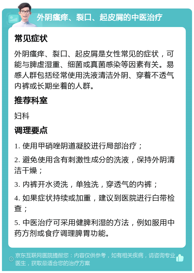 外阴瘙痒、裂口、起皮屑的中医治疗 常见症状 外阴瘙痒、裂口、起皮屑是女性常见的症状，可能与脾虚湿重、细菌或真菌感染等因素有关。易感人群包括经常使用洗液清洁外阴、穿着不透气内裤或长期坐着的人群。 推荐科室 妇科 调理要点 1. 使用甲硝唑阴道凝胶进行局部治疗； 2. 避免使用含有刺激性成分的洗液，保持外阴清洁干燥； 3. 内裤开水烫洗，单独洗，穿透气的内裤； 4. 如果症状持续或加重，建议到医院进行白带检查； 5. 中医治疗可采用健脾利湿的方法，例如服用中药方剂或食疗调理脾胃功能。