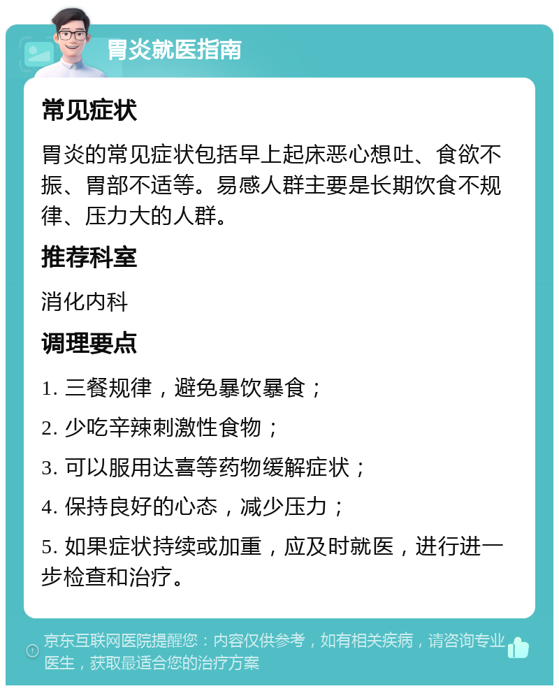 胃炎就医指南 常见症状 胃炎的常见症状包括早上起床恶心想吐、食欲不振、胃部不适等。易感人群主要是长期饮食不规律、压力大的人群。 推荐科室 消化内科 调理要点 1. 三餐规律，避免暴饮暴食； 2. 少吃辛辣刺激性食物； 3. 可以服用达喜等药物缓解症状； 4. 保持良好的心态，减少压力； 5. 如果症状持续或加重，应及时就医，进行进一步检查和治疗。