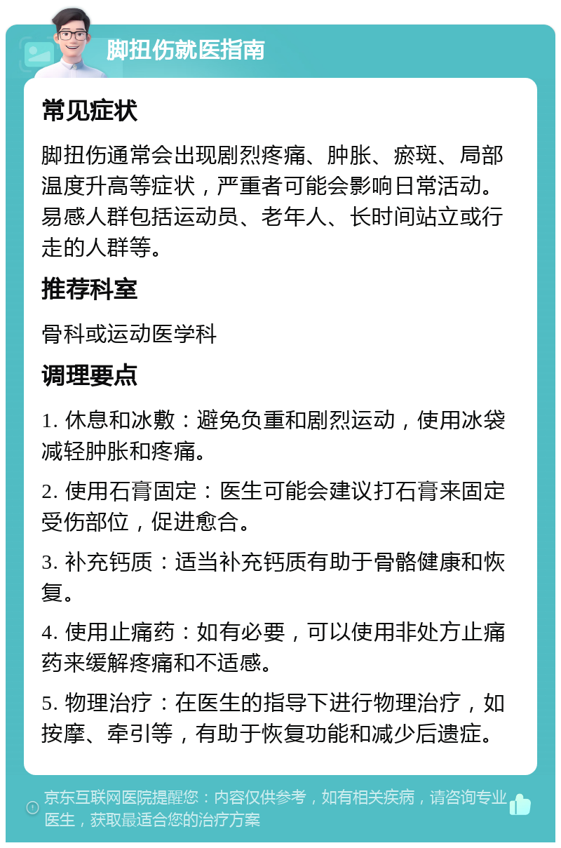 脚扭伤就医指南 常见症状 脚扭伤通常会出现剧烈疼痛、肿胀、瘀斑、局部温度升高等症状，严重者可能会影响日常活动。易感人群包括运动员、老年人、长时间站立或行走的人群等。 推荐科室 骨科或运动医学科 调理要点 1. 休息和冰敷：避免负重和剧烈运动，使用冰袋减轻肿胀和疼痛。 2. 使用石膏固定：医生可能会建议打石膏来固定受伤部位，促进愈合。 3. 补充钙质：适当补充钙质有助于骨骼健康和恢复。 4. 使用止痛药：如有必要，可以使用非处方止痛药来缓解疼痛和不适感。 5. 物理治疗：在医生的指导下进行物理治疗，如按摩、牵引等，有助于恢复功能和减少后遗症。