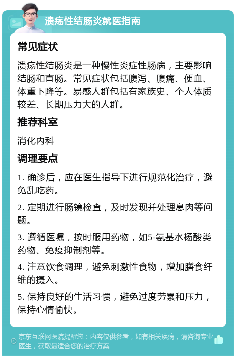 溃疡性结肠炎就医指南 常见症状 溃疡性结肠炎是一种慢性炎症性肠病，主要影响结肠和直肠。常见症状包括腹泻、腹痛、便血、体重下降等。易感人群包括有家族史、个人体质较差、长期压力大的人群。 推荐科室 消化内科 调理要点 1. 确诊后，应在医生指导下进行规范化治疗，避免乱吃药。 2. 定期进行肠镜检查，及时发现并处理息肉等问题。 3. 遵循医嘱，按时服用药物，如5-氨基水杨酸类药物、免疫抑制剂等。 4. 注意饮食调理，避免刺激性食物，增加膳食纤维的摄入。 5. 保持良好的生活习惯，避免过度劳累和压力，保持心情愉快。