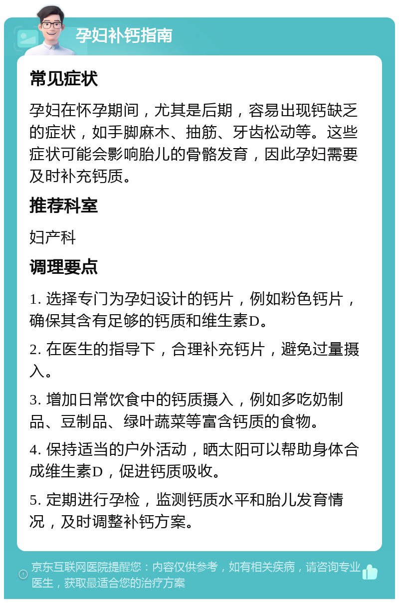 孕妇补钙指南 常见症状 孕妇在怀孕期间，尤其是后期，容易出现钙缺乏的症状，如手脚麻木、抽筋、牙齿松动等。这些症状可能会影响胎儿的骨骼发育，因此孕妇需要及时补充钙质。 推荐科室 妇产科 调理要点 1. 选择专门为孕妇设计的钙片，例如粉色钙片，确保其含有足够的钙质和维生素D。 2. 在医生的指导下，合理补充钙片，避免过量摄入。 3. 增加日常饮食中的钙质摄入，例如多吃奶制品、豆制品、绿叶蔬菜等富含钙质的食物。 4. 保持适当的户外活动，晒太阳可以帮助身体合成维生素D，促进钙质吸收。 5. 定期进行孕检，监测钙质水平和胎儿发育情况，及时调整补钙方案。