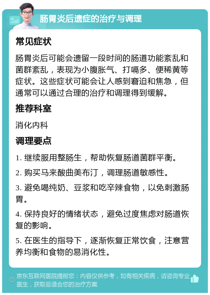 肠胃炎后遗症的治疗与调理 常见症状 肠胃炎后可能会遗留一段时间的肠道功能紊乱和菌群紊乱，表现为小腹胀气、打嗝多、便稀黄等症状。这些症状可能会让人感到窘迫和焦急，但通常可以通过合理的治疗和调理得到缓解。 推荐科室 消化内科 调理要点 1. 继续服用整肠生，帮助恢复肠道菌群平衡。 2. 购买马来酸曲美布汀，调理肠道敏感性。 3. 避免喝纯奶、豆浆和吃辛辣食物，以免刺激肠胃。 4. 保持良好的情绪状态，避免过度焦虑对肠道恢复的影响。 5. 在医生的指导下，逐渐恢复正常饮食，注意营养均衡和食物的易消化性。