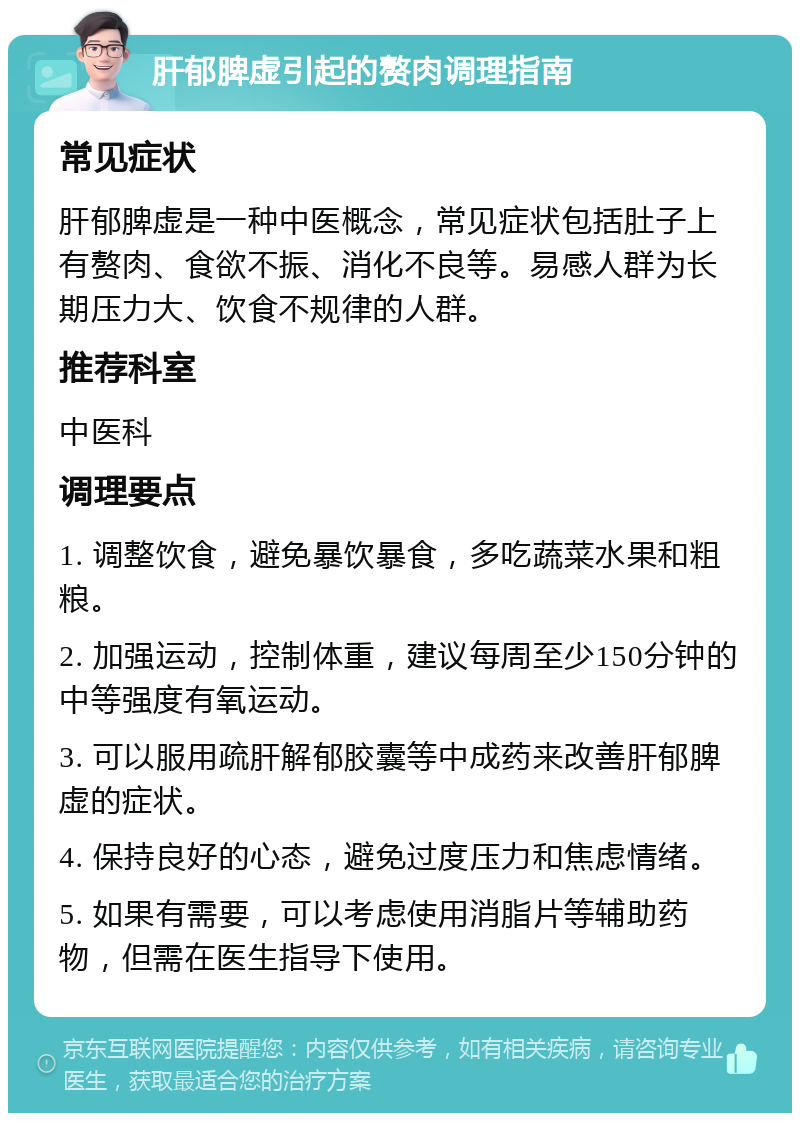 肝郁脾虚引起的赘肉调理指南 常见症状 肝郁脾虚是一种中医概念，常见症状包括肚子上有赘肉、食欲不振、消化不良等。易感人群为长期压力大、饮食不规律的人群。 推荐科室 中医科 调理要点 1. 调整饮食，避免暴饮暴食，多吃蔬菜水果和粗粮。 2. 加强运动，控制体重，建议每周至少150分钟的中等强度有氧运动。 3. 可以服用疏肝解郁胶囊等中成药来改善肝郁脾虚的症状。 4. 保持良好的心态，避免过度压力和焦虑情绪。 5. 如果有需要，可以考虑使用消脂片等辅助药物，但需在医生指导下使用。