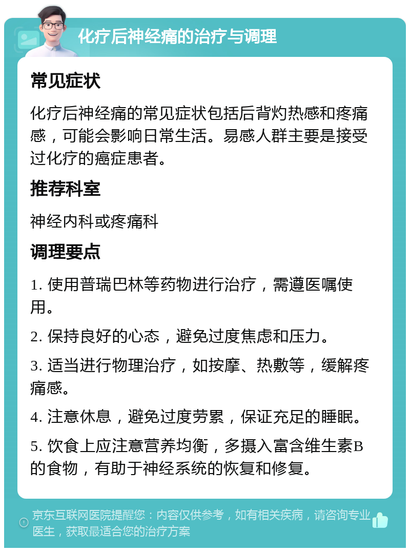 化疗后神经痛的治疗与调理 常见症状 化疗后神经痛的常见症状包括后背灼热感和疼痛感，可能会影响日常生活。易感人群主要是接受过化疗的癌症患者。 推荐科室 神经内科或疼痛科 调理要点 1. 使用普瑞巴林等药物进行治疗，需遵医嘱使用。 2. 保持良好的心态，避免过度焦虑和压力。 3. 适当进行物理治疗，如按摩、热敷等，缓解疼痛感。 4. 注意休息，避免过度劳累，保证充足的睡眠。 5. 饮食上应注意营养均衡，多摄入富含维生素B的食物，有助于神经系统的恢复和修复。