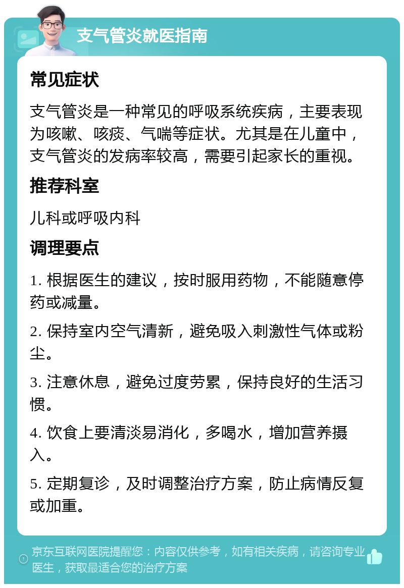 支气管炎就医指南 常见症状 支气管炎是一种常见的呼吸系统疾病，主要表现为咳嗽、咳痰、气喘等症状。尤其是在儿童中，支气管炎的发病率较高，需要引起家长的重视。 推荐科室 儿科或呼吸内科 调理要点 1. 根据医生的建议，按时服用药物，不能随意停药或减量。 2. 保持室内空气清新，避免吸入刺激性气体或粉尘。 3. 注意休息，避免过度劳累，保持良好的生活习惯。 4. 饮食上要清淡易消化，多喝水，增加营养摄入。 5. 定期复诊，及时调整治疗方案，防止病情反复或加重。