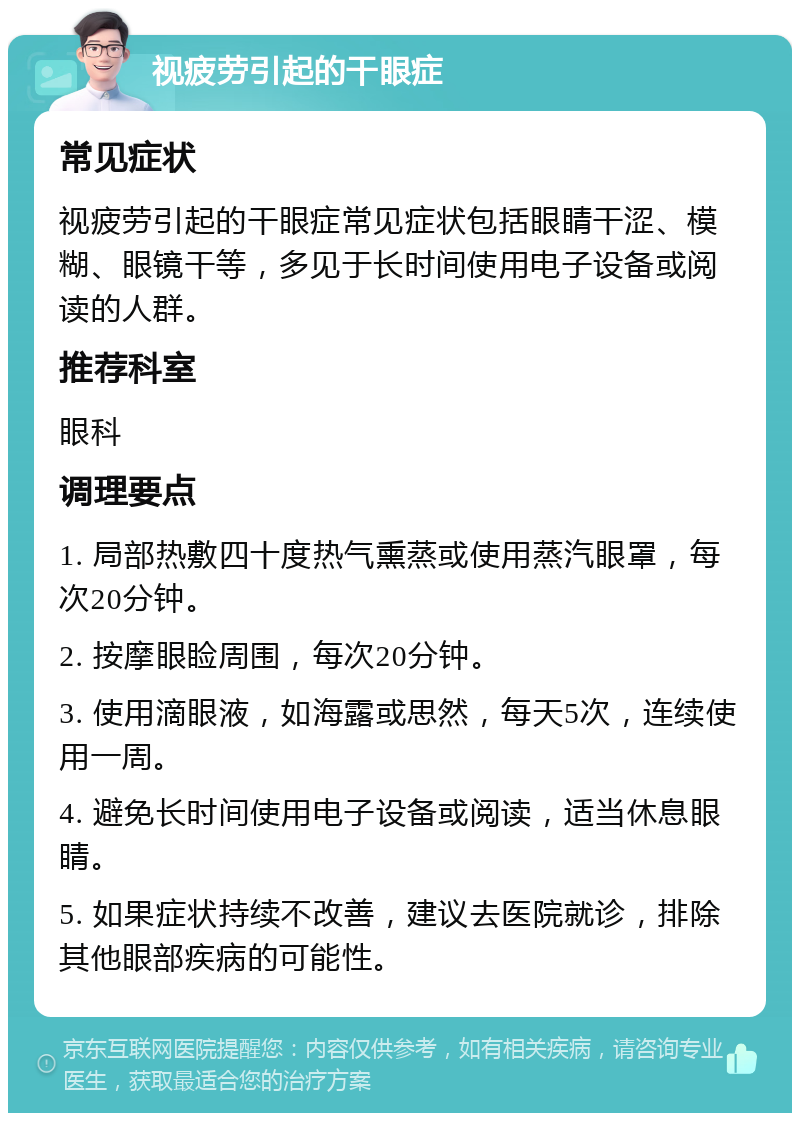 视疲劳引起的干眼症 常见症状 视疲劳引起的干眼症常见症状包括眼睛干涩、模糊、眼镜干等，多见于长时间使用电子设备或阅读的人群。 推荐科室 眼科 调理要点 1. 局部热敷四十度热气熏蒸或使用蒸汽眼罩，每次20分钟。 2. 按摩眼睑周围，每次20分钟。 3. 使用滴眼液，如海露或思然，每天5次，连续使用一周。 4. 避免长时间使用电子设备或阅读，适当休息眼睛。 5. 如果症状持续不改善，建议去医院就诊，排除其他眼部疾病的可能性。