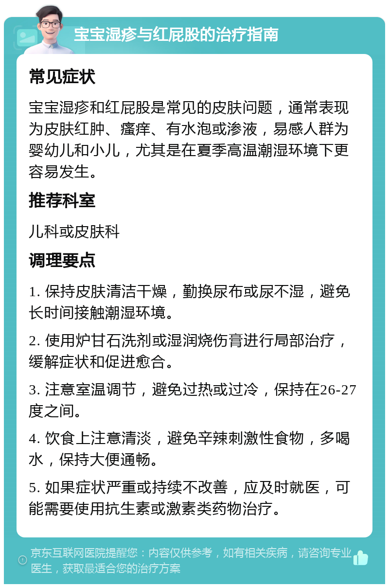 宝宝湿疹与红屁股的治疗指南 常见症状 宝宝湿疹和红屁股是常见的皮肤问题，通常表现为皮肤红肿、瘙痒、有水泡或渗液，易感人群为婴幼儿和小儿，尤其是在夏季高温潮湿环境下更容易发生。 推荐科室 儿科或皮肤科 调理要点 1. 保持皮肤清洁干燥，勤换尿布或尿不湿，避免长时间接触潮湿环境。 2. 使用炉甘石洗剂或湿润烧伤膏进行局部治疗，缓解症状和促进愈合。 3. 注意室温调节，避免过热或过冷，保持在26-27度之间。 4. 饮食上注意清淡，避免辛辣刺激性食物，多喝水，保持大便通畅。 5. 如果症状严重或持续不改善，应及时就医，可能需要使用抗生素或激素类药物治疗。