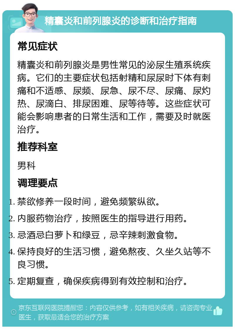 精囊炎和前列腺炎的诊断和治疗指南 常见症状 精囊炎和前列腺炎是男性常见的泌尿生殖系统疾病。它们的主要症状包括射精和尿尿时下体有刺痛和不适感、尿频、尿急、尿不尽、尿痛、尿灼热、尿滴白、排尿困难、尿等待等。这些症状可能会影响患者的日常生活和工作，需要及时就医治疗。 推荐科室 男科 调理要点 禁欲修养一段时间，避免频繁纵欲。 内服药物治疗，按照医生的指导进行用药。 忌酒忌白萝卜和绿豆，忌辛辣刺激食物。 保持良好的生活习惯，避免熬夜、久坐久站等不良习惯。 定期复查，确保疾病得到有效控制和治疗。