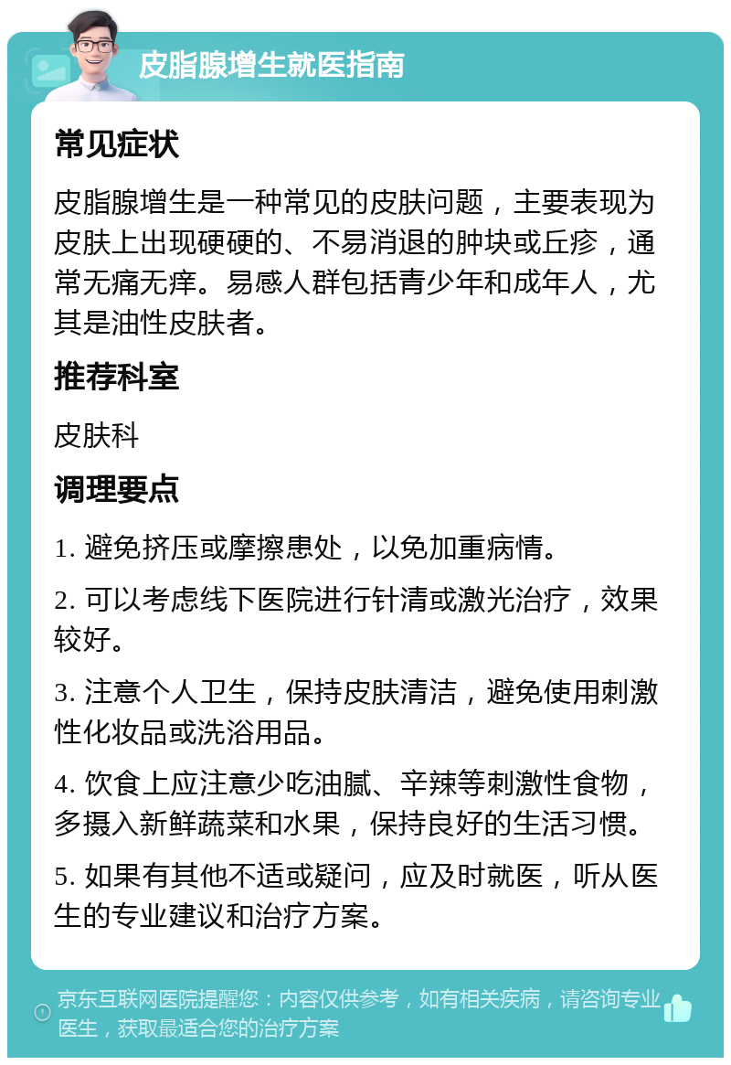 皮脂腺增生就医指南 常见症状 皮脂腺增生是一种常见的皮肤问题，主要表现为皮肤上出现硬硬的、不易消退的肿块或丘疹，通常无痛无痒。易感人群包括青少年和成年人，尤其是油性皮肤者。 推荐科室 皮肤科 调理要点 1. 避免挤压或摩擦患处，以免加重病情。 2. 可以考虑线下医院进行针清或激光治疗，效果较好。 3. 注意个人卫生，保持皮肤清洁，避免使用刺激性化妆品或洗浴用品。 4. 饮食上应注意少吃油腻、辛辣等刺激性食物，多摄入新鲜蔬菜和水果，保持良好的生活习惯。 5. 如果有其他不适或疑问，应及时就医，听从医生的专业建议和治疗方案。