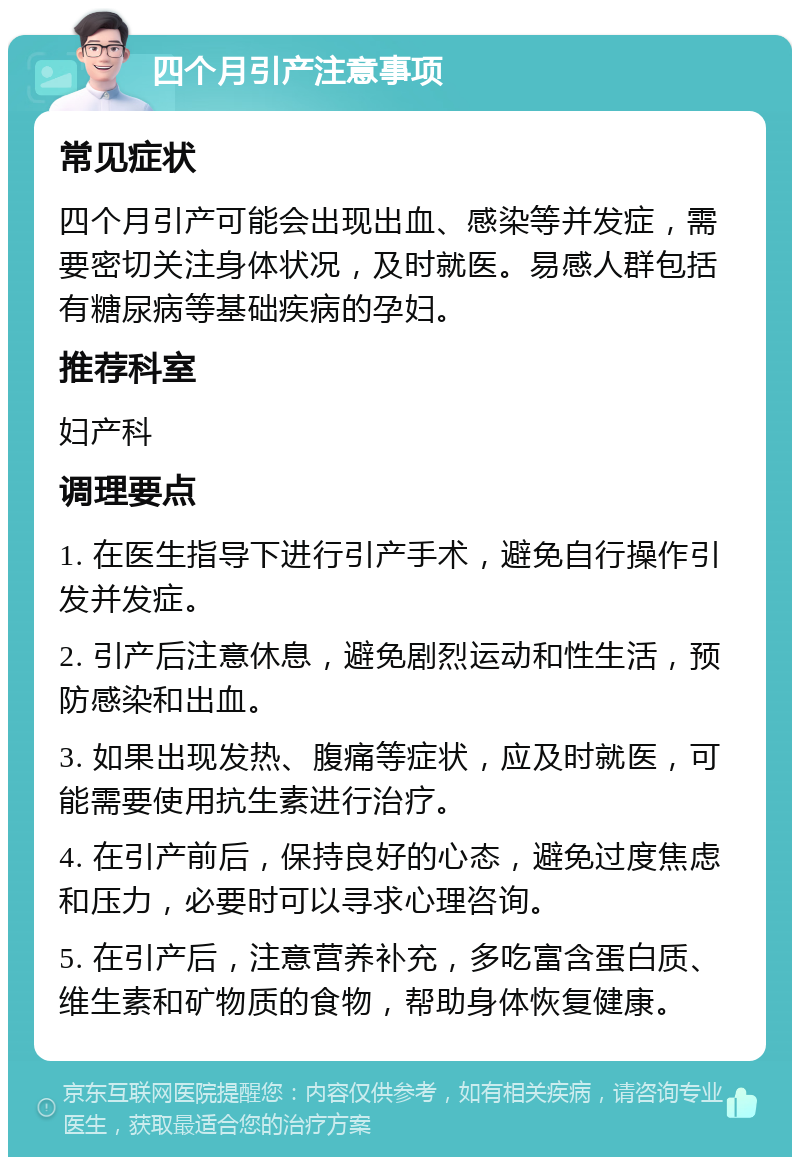 四个月引产注意事项 常见症状 四个月引产可能会出现出血、感染等并发症，需要密切关注身体状况，及时就医。易感人群包括有糖尿病等基础疾病的孕妇。 推荐科室 妇产科 调理要点 1. 在医生指导下进行引产手术，避免自行操作引发并发症。 2. 引产后注意休息，避免剧烈运动和性生活，预防感染和出血。 3. 如果出现发热、腹痛等症状，应及时就医，可能需要使用抗生素进行治疗。 4. 在引产前后，保持良好的心态，避免过度焦虑和压力，必要时可以寻求心理咨询。 5. 在引产后，注意营养补充，多吃富含蛋白质、维生素和矿物质的食物，帮助身体恢复健康。