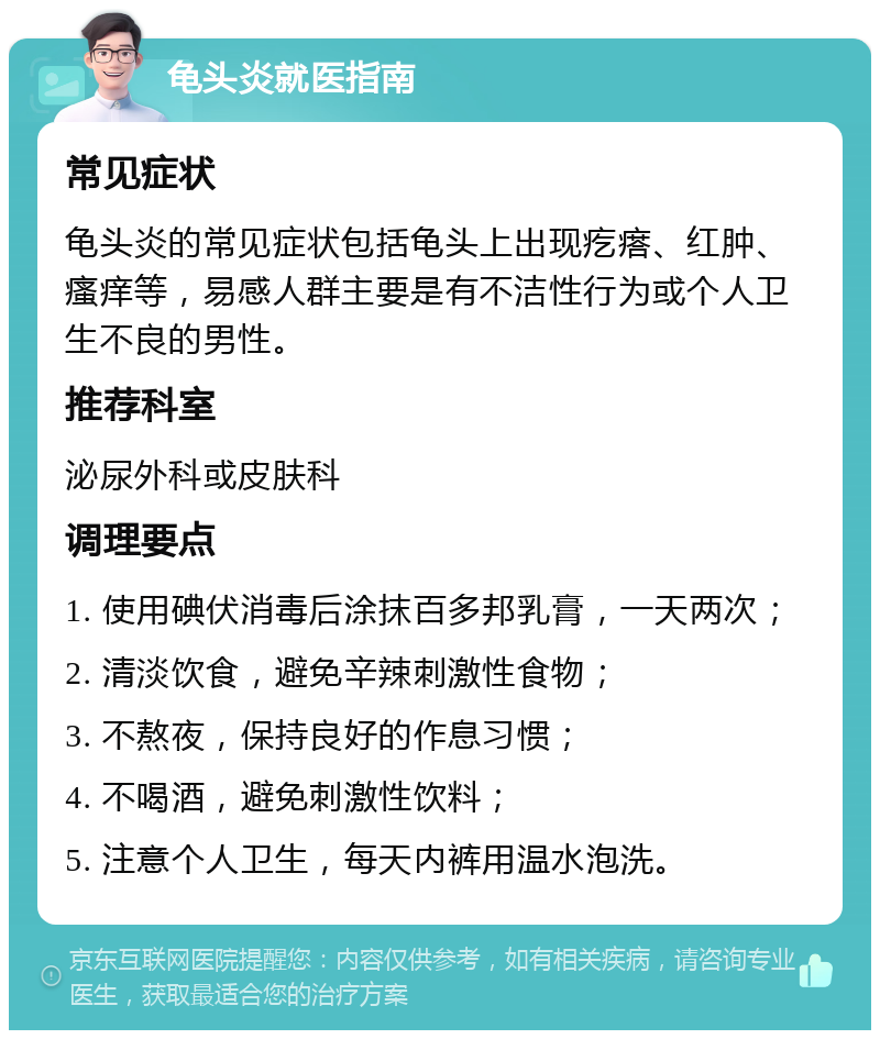 龟头炎就医指南 常见症状 龟头炎的常见症状包括龟头上出现疙瘩、红肿、瘙痒等，易感人群主要是有不洁性行为或个人卫生不良的男性。 推荐科室 泌尿外科或皮肤科 调理要点 1. 使用碘伏消毒后涂抹百多邦乳膏，一天两次； 2. 清淡饮食，避免辛辣刺激性食物； 3. 不熬夜，保持良好的作息习惯； 4. 不喝酒，避免刺激性饮料； 5. 注意个人卫生，每天内裤用温水泡洗。