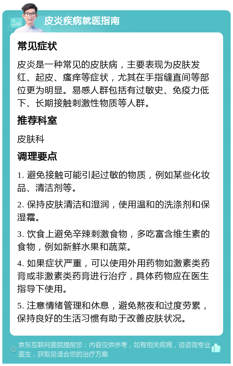 皮炎疾病就医指南 常见症状 皮炎是一种常见的皮肤病，主要表现为皮肤发红、起皮、瘙痒等症状，尤其在手指缝直间等部位更为明显。易感人群包括有过敏史、免疫力低下、长期接触刺激性物质等人群。 推荐科室 皮肤科 调理要点 1. 避免接触可能引起过敏的物质，例如某些化妆品、清洁剂等。 2. 保持皮肤清洁和湿润，使用温和的洗涤剂和保湿霜。 3. 饮食上避免辛辣刺激食物，多吃富含维生素的食物，例如新鲜水果和蔬菜。 4. 如果症状严重，可以使用外用药物如激素类药膏或非激素类药膏进行治疗，具体药物应在医生指导下使用。 5. 注意情绪管理和休息，避免熬夜和过度劳累，保持良好的生活习惯有助于改善皮肤状况。