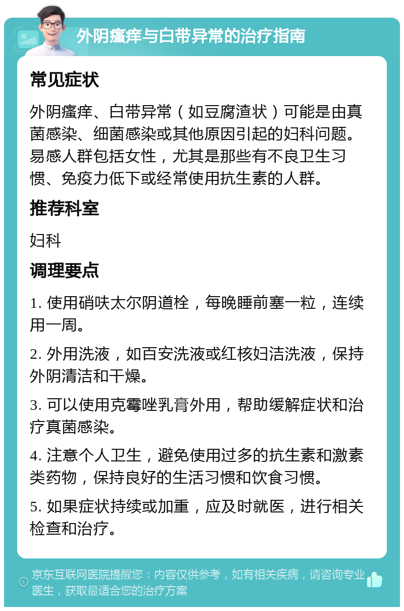 外阴瘙痒与白带异常的治疗指南 常见症状 外阴瘙痒、白带异常（如豆腐渣状）可能是由真菌感染、细菌感染或其他原因引起的妇科问题。易感人群包括女性，尤其是那些有不良卫生习惯、免疫力低下或经常使用抗生素的人群。 推荐科室 妇科 调理要点 1. 使用硝呋太尔阴道栓，每晚睡前塞一粒，连续用一周。 2. 外用洗液，如百安洗液或红核妇洁洗液，保持外阴清洁和干燥。 3. 可以使用克霉唑乳膏外用，帮助缓解症状和治疗真菌感染。 4. 注意个人卫生，避免使用过多的抗生素和激素类药物，保持良好的生活习惯和饮食习惯。 5. 如果症状持续或加重，应及时就医，进行相关检查和治疗。