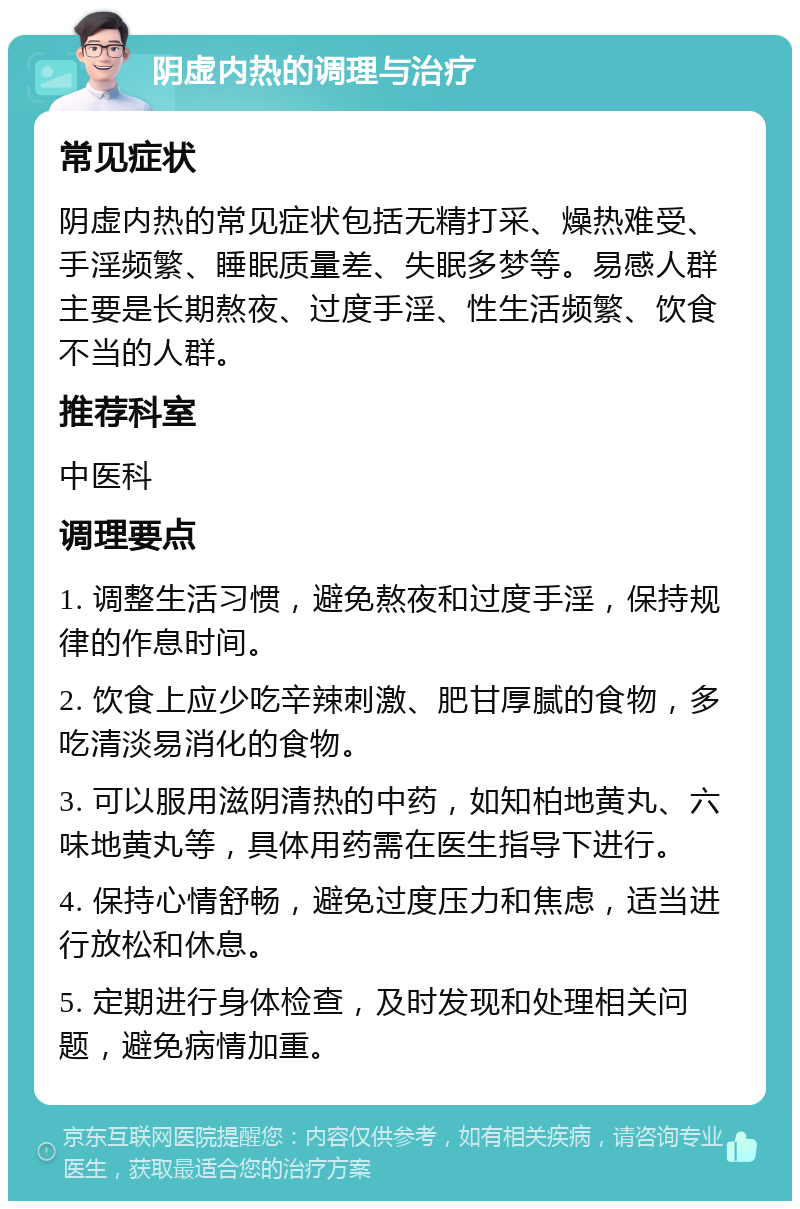 阴虚内热的调理与治疗 常见症状 阴虚内热的常见症状包括无精打采、燥热难受、手淫频繁、睡眠质量差、失眠多梦等。易感人群主要是长期熬夜、过度手淫、性生活频繁、饮食不当的人群。 推荐科室 中医科 调理要点 1. 调整生活习惯，避免熬夜和过度手淫，保持规律的作息时间。 2. 饮食上应少吃辛辣刺激、肥甘厚腻的食物，多吃清淡易消化的食物。 3. 可以服用滋阴清热的中药，如知柏地黄丸、六味地黄丸等，具体用药需在医生指导下进行。 4. 保持心情舒畅，避免过度压力和焦虑，适当进行放松和休息。 5. 定期进行身体检查，及时发现和处理相关问题，避免病情加重。