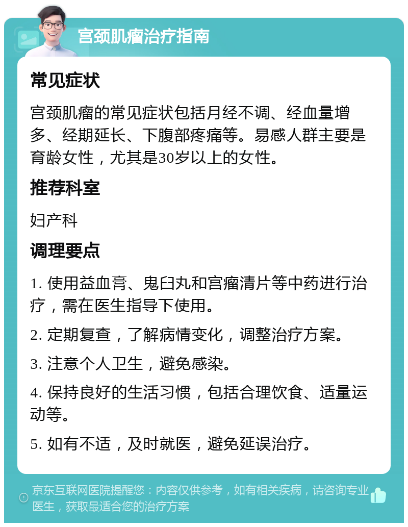 宫颈肌瘤治疗指南 常见症状 宫颈肌瘤的常见症状包括月经不调、经血量增多、经期延长、下腹部疼痛等。易感人群主要是育龄女性，尤其是30岁以上的女性。 推荐科室 妇产科 调理要点 1. 使用益血膏、鬼臼丸和宫瘤清片等中药进行治疗，需在医生指导下使用。 2. 定期复查，了解病情变化，调整治疗方案。 3. 注意个人卫生，避免感染。 4. 保持良好的生活习惯，包括合理饮食、适量运动等。 5. 如有不适，及时就医，避免延误治疗。