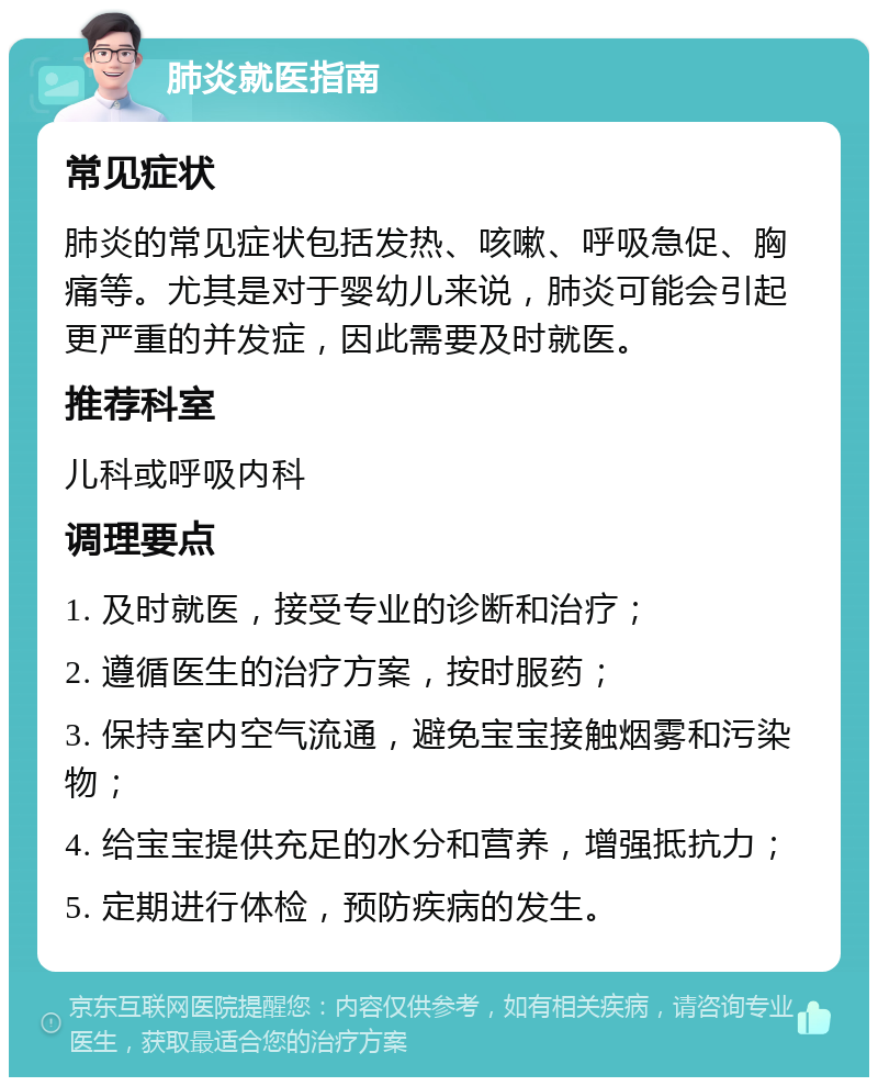 肺炎就医指南 常见症状 肺炎的常见症状包括发热、咳嗽、呼吸急促、胸痛等。尤其是对于婴幼儿来说，肺炎可能会引起更严重的并发症，因此需要及时就医。 推荐科室 儿科或呼吸内科 调理要点 1. 及时就医，接受专业的诊断和治疗； 2. 遵循医生的治疗方案，按时服药； 3. 保持室内空气流通，避免宝宝接触烟雾和污染物； 4. 给宝宝提供充足的水分和营养，增强抵抗力； 5. 定期进行体检，预防疾病的发生。