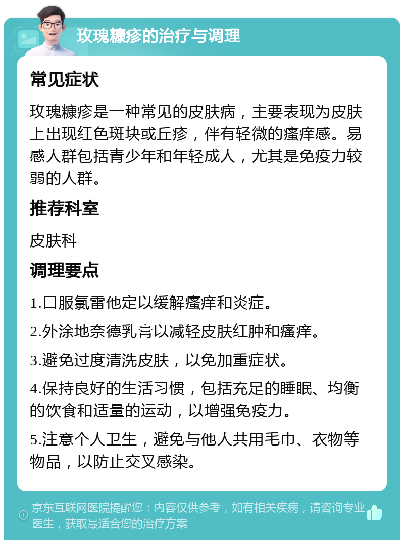 玫瑰糠疹的治疗与调理 常见症状 玫瑰糠疹是一种常见的皮肤病，主要表现为皮肤上出现红色斑块或丘疹，伴有轻微的瘙痒感。易感人群包括青少年和年轻成人，尤其是免疫力较弱的人群。 推荐科室 皮肤科 调理要点 1.口服氯雷他定以缓解瘙痒和炎症。 2.外涂地奈德乳膏以减轻皮肤红肿和瘙痒。 3.避免过度清洗皮肤，以免加重症状。 4.保持良好的生活习惯，包括充足的睡眠、均衡的饮食和适量的运动，以增强免疫力。 5.注意个人卫生，避免与他人共用毛巾、衣物等物品，以防止交叉感染。